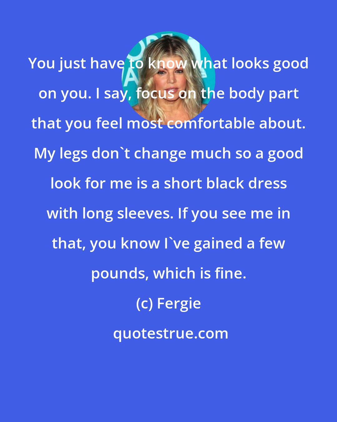 Fergie: You just have to know what looks good on you. I say, focus on the body part that you feel most comfortable about. My legs don't change much so a good look for me is a short black dress with long sleeves. If you see me in that, you know I've gained a few pounds, which is fine.