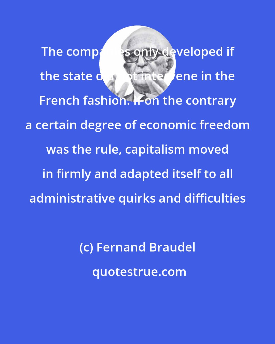 Fernand Braudel: The companies only developed if the state did not intervene in the French fashion. If on the contrary a certain degree of economic freedom was the rule, capitalism moved in firmly and adapted itself to all administrative quirks and difficulties