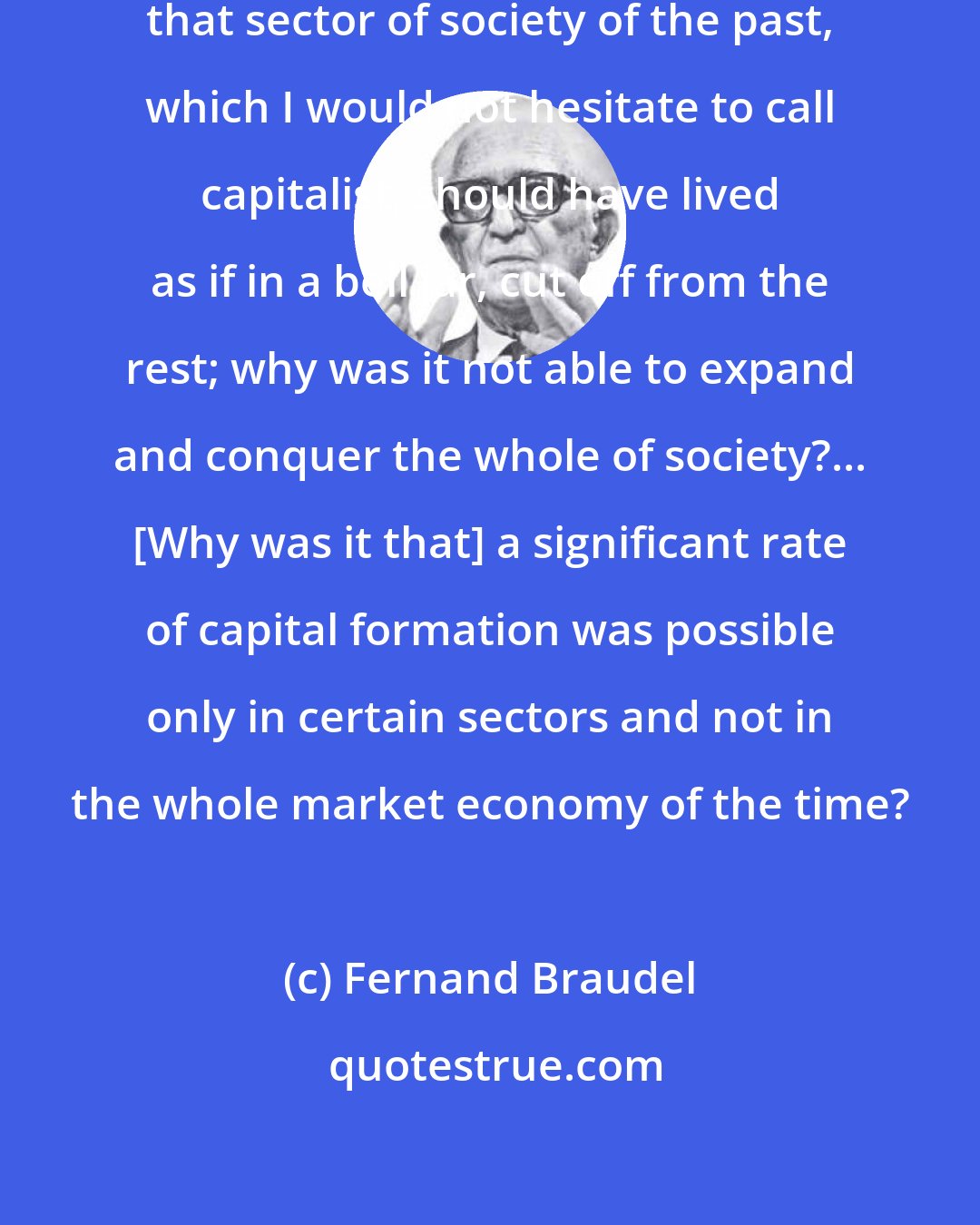 Fernand Braudel: The key problem is to find out why that sector of society of the past, which I would not hesitate to call capitalist, should have lived as if in a bell jar, cut off from the rest; why was it not able to expand and conquer the whole of society?... [Why was it that] a significant rate of capital formation was possible only in certain sectors and not in the whole market economy of the time?