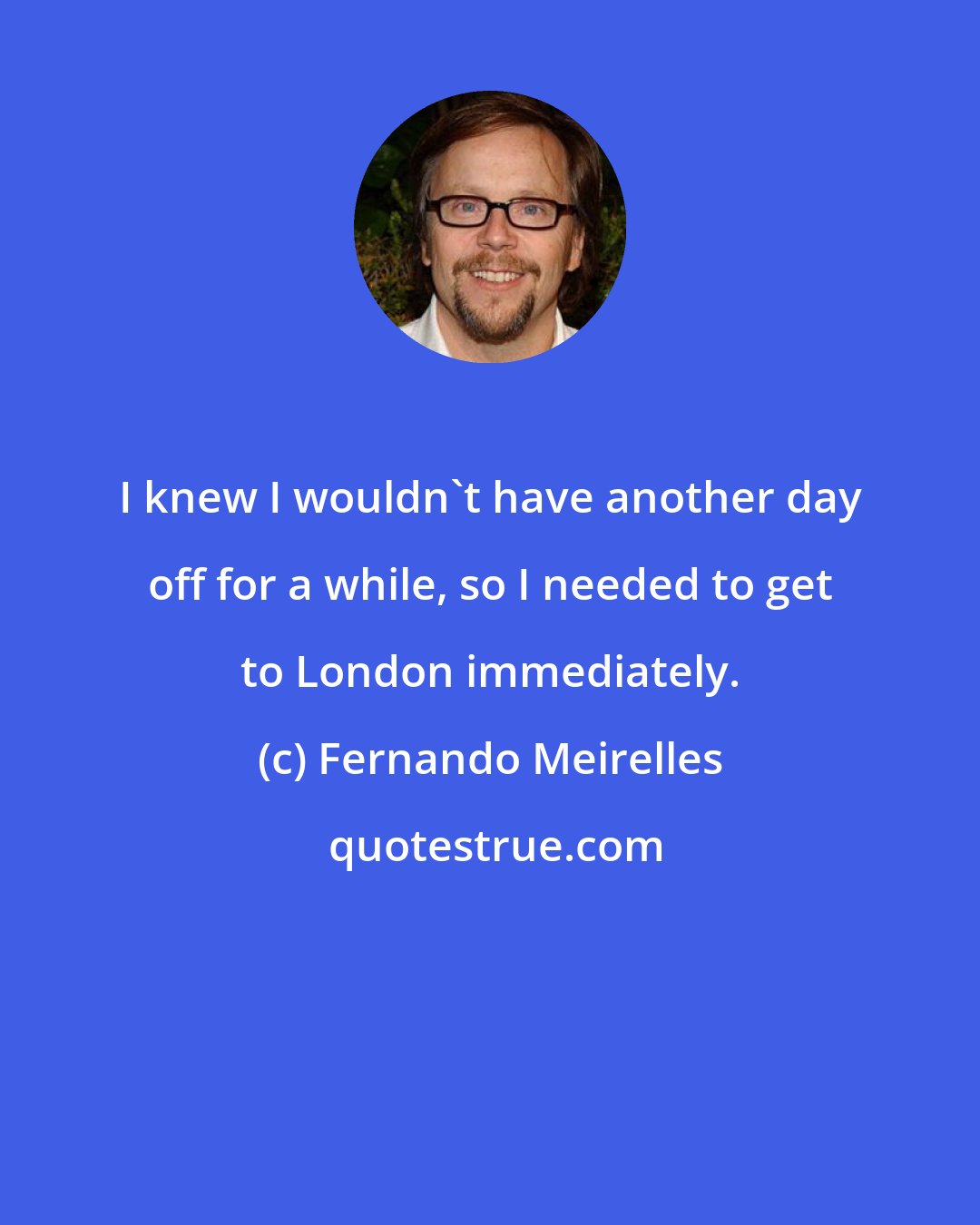 Fernando Meirelles: I knew I wouldn't have another day off for a while, so I needed to get to London immediately.