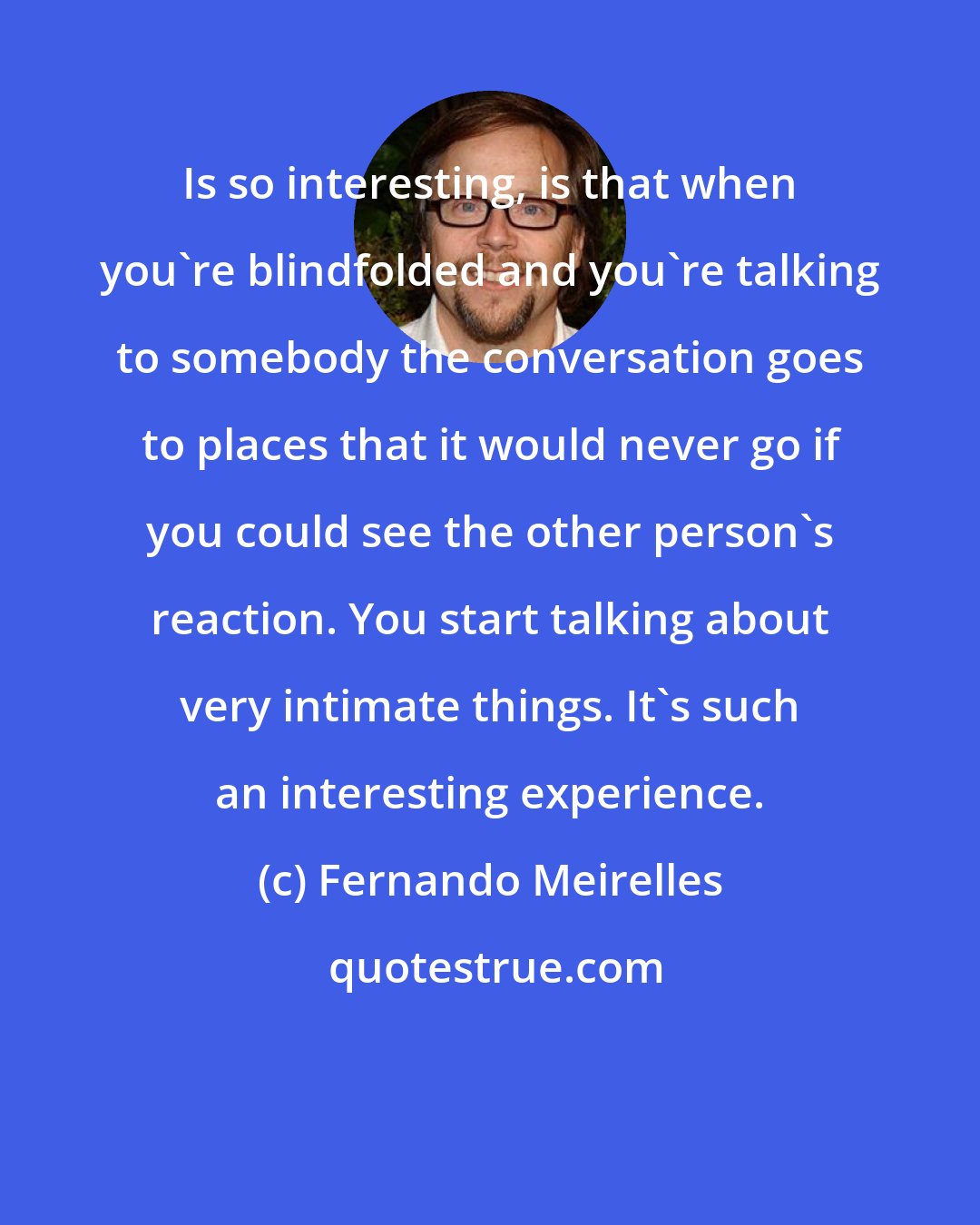 Fernando Meirelles: Is so interesting, is that when you're blindfolded and you're talking to somebody the conversation goes to places that it would never go if you could see the other person's reaction. You start talking about very intimate things. It's such an interesting experience.