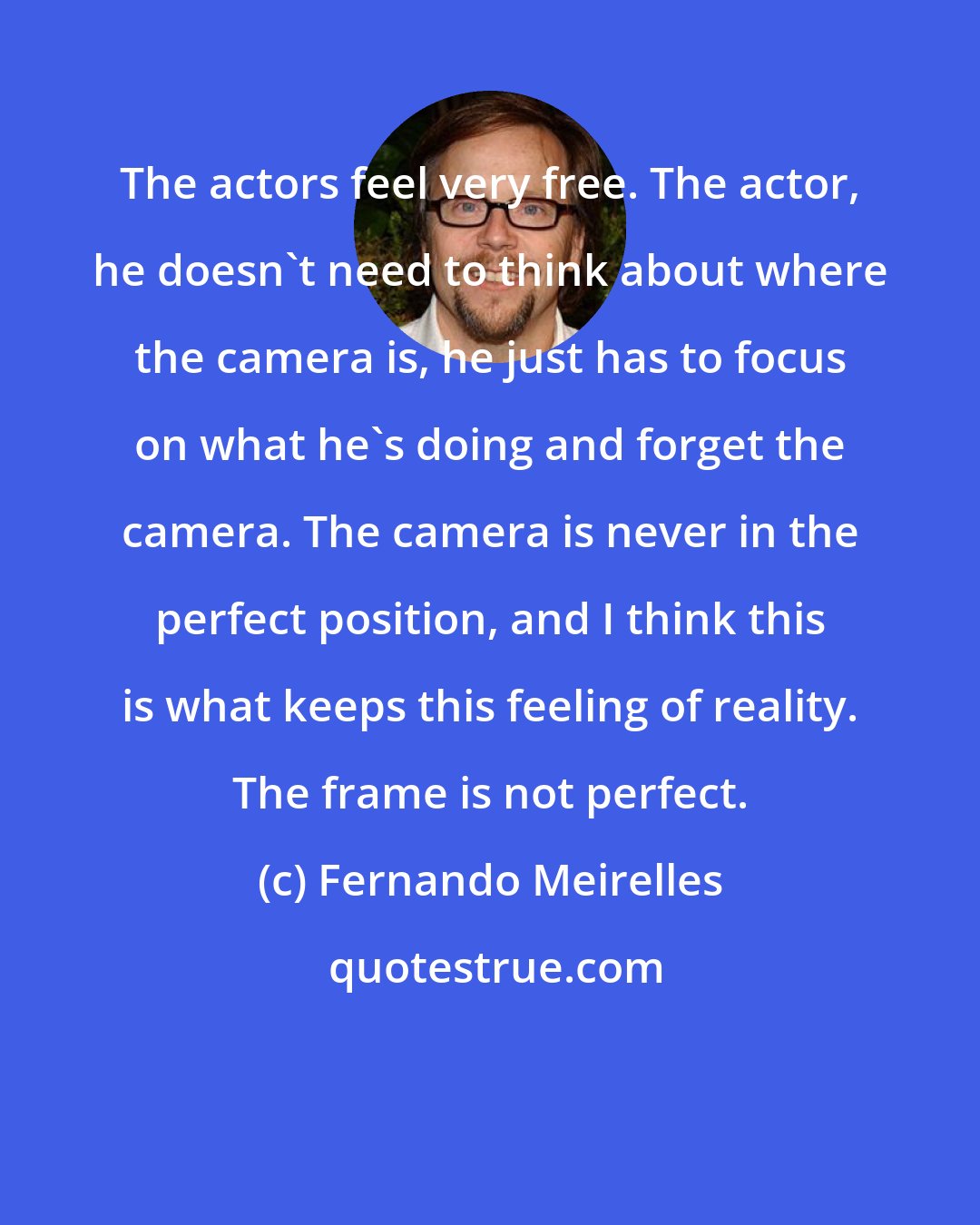 Fernando Meirelles: The actors feel very free. The actor, he doesn't need to think about where the camera is, he just has to focus on what he's doing and forget the camera. The camera is never in the perfect position, and I think this is what keeps this feeling of reality. The frame is not perfect.