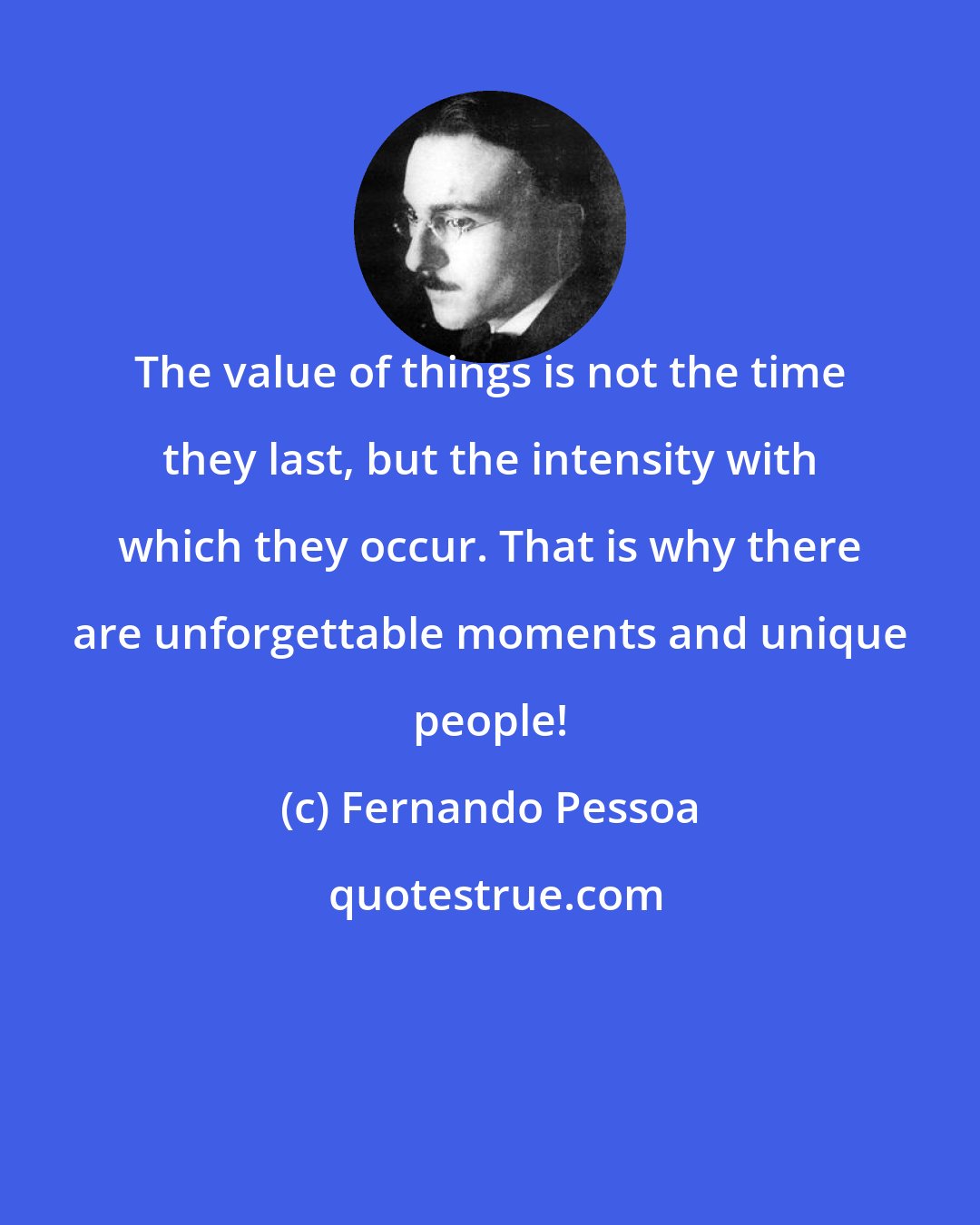 Fernando Pessoa: The value of things is not the time they last, but the intensity with which they occur. That is why there are unforgettable moments and unique people!