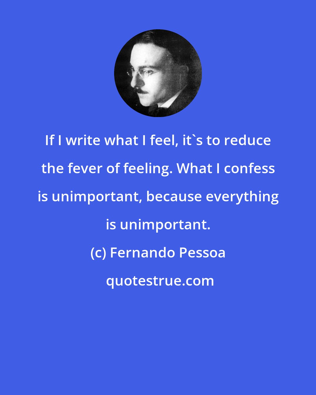 Fernando Pessoa: If I write what I feel, it's to reduce the fever of feeling. What I confess is unimportant, because everything is unimportant.