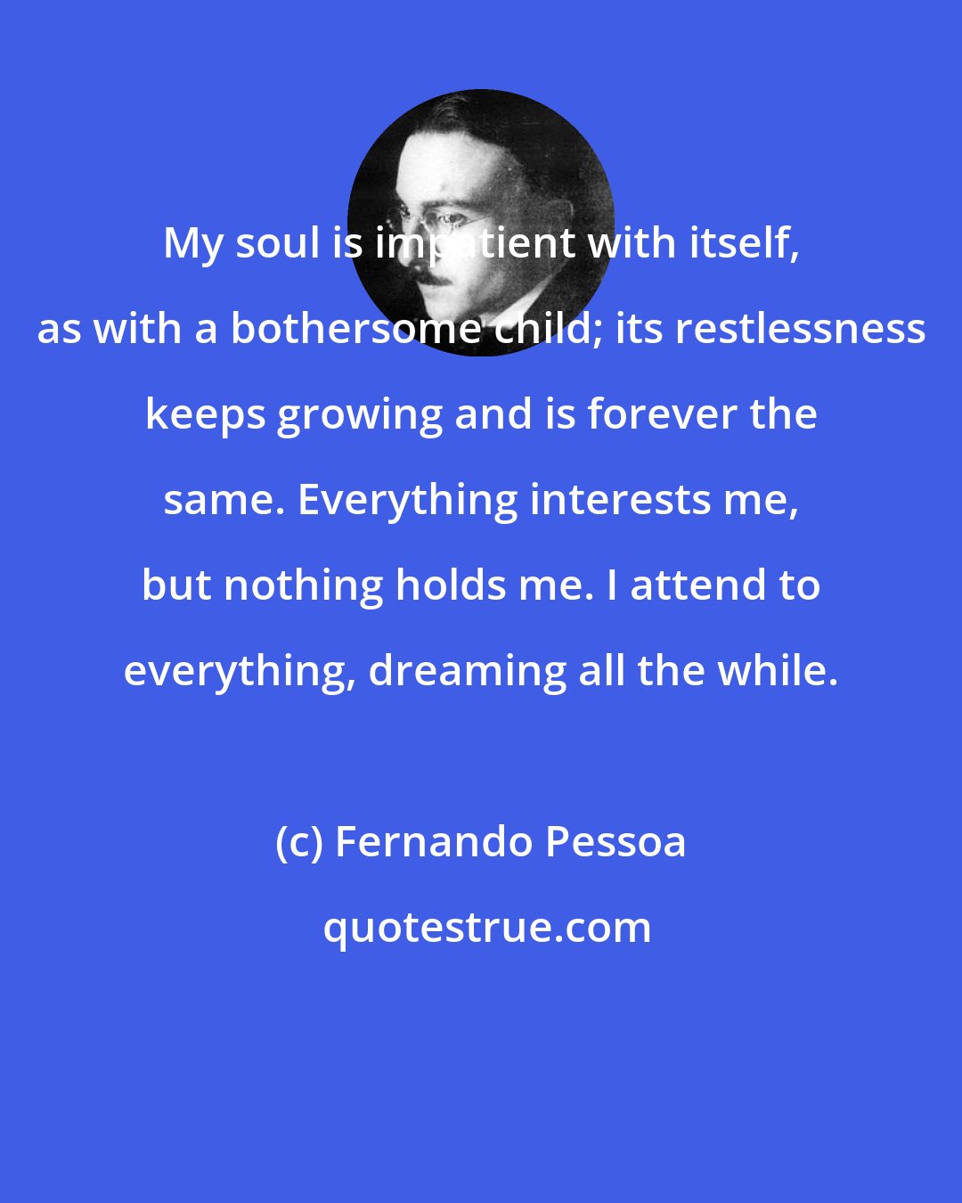 Fernando Pessoa: My soul is impatient with itself, as with a bothersome child; its restlessness keeps growing and is forever the same. Everything interests me, but nothing holds me. I attend to everything, dreaming all the while.