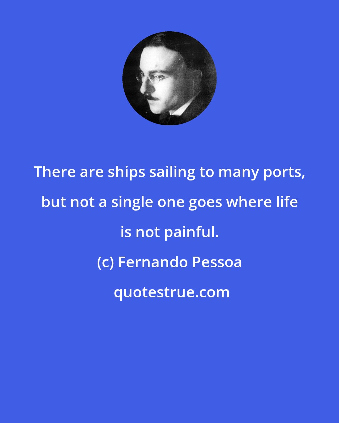 Fernando Pessoa: There are ships sailing to many ports, but not a single one goes where life is not painful.