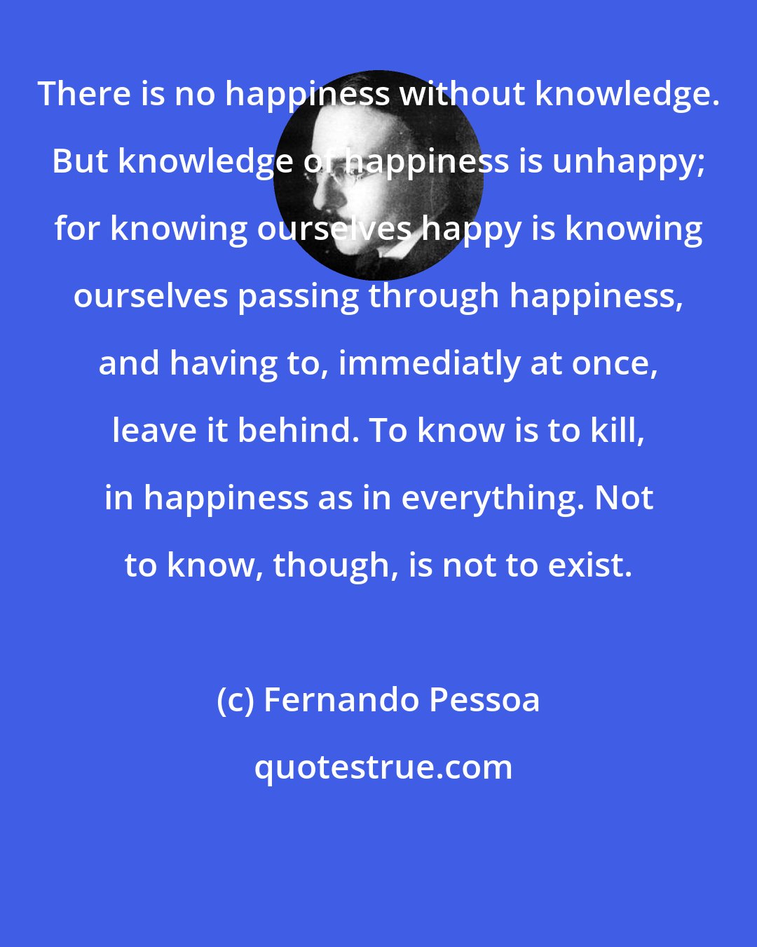 Fernando Pessoa: There is no happiness without knowledge. But knowledge of happiness is unhappy; for knowing ourselves happy is knowing ourselves passing through happiness, and having to, immediatly at once, leave it behind. To know is to kill, in happiness as in everything. Not to know, though, is not to exist.