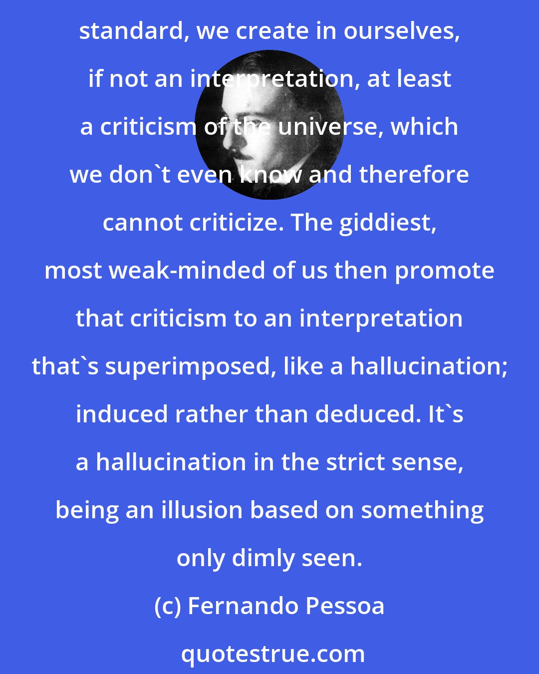 Fernando Pessoa: Giving importance to what we think because we thought it, taking our own selves not only (to quote the Greek philosopher) as the measure of all things but as their norm or standard, we create in ourselves, if not an interpretation, at least a criticism of the universe, which we don't even know and therefore cannot criticize. The giddiest, most weak-minded of us then promote that criticism to an interpretation that's superimposed, like a hallucination; induced rather than deduced. It's a hallucination in the strict sense, being an illusion based on something only dimly seen.