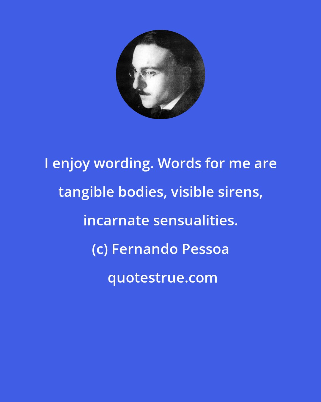 Fernando Pessoa: I enjoy wording. Words for me are tangible bodies, visible sirens, incarnate sensualities.