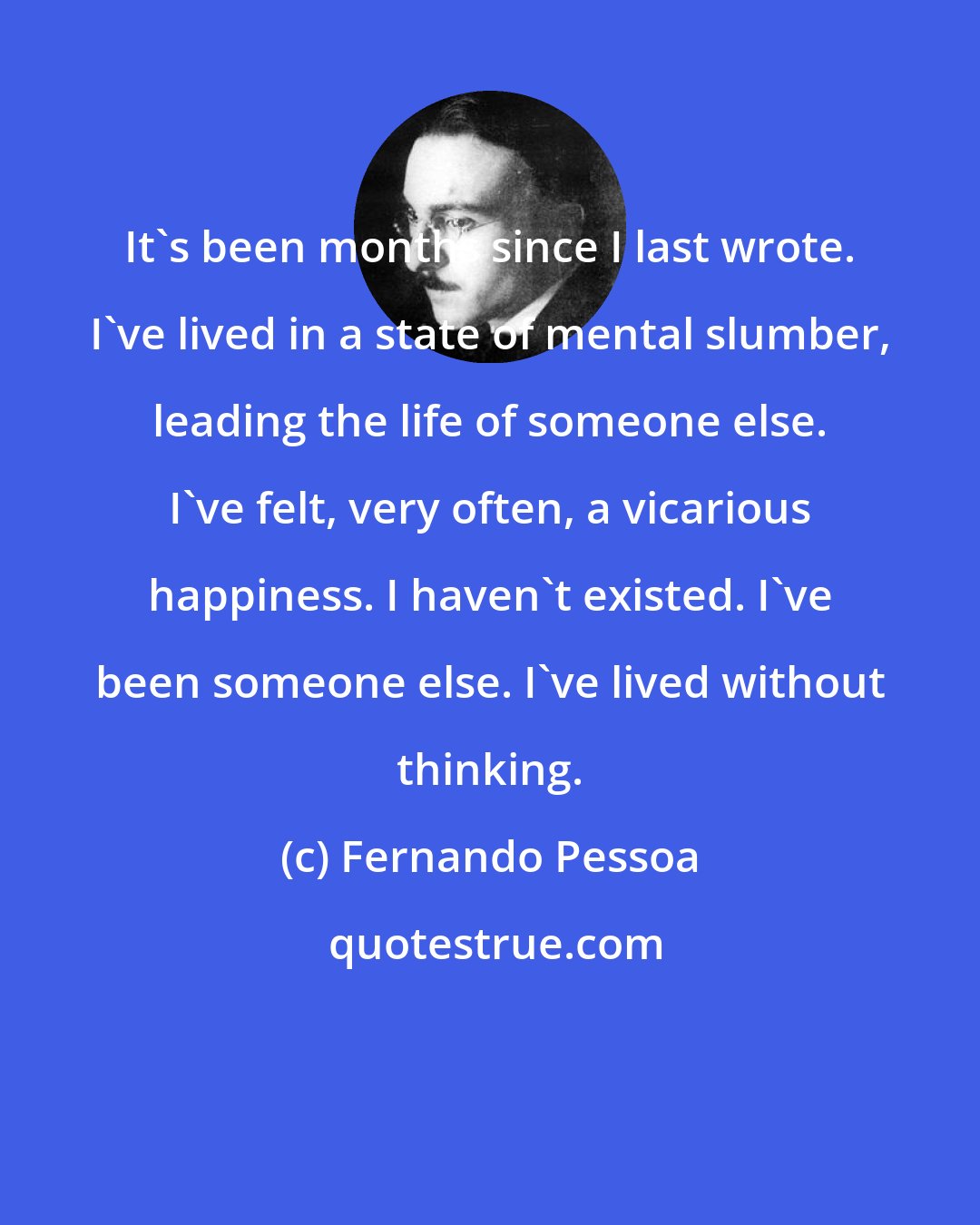 Fernando Pessoa: It's been months since I last wrote. I've lived in a state of mental slumber, leading the life of someone else. I've felt, very often, a vicarious happiness. I haven't existed. I've been someone else. I've lived without thinking.