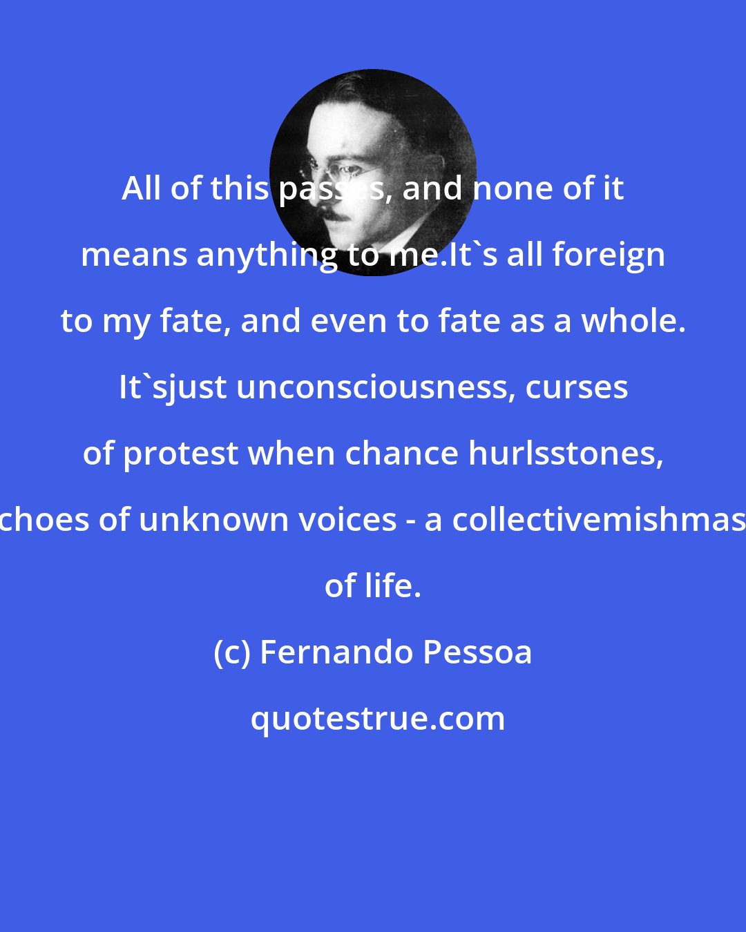 Fernando Pessoa: All of this passes, and none of it means anything to me.It's all foreign to my fate, and even to fate as a whole. It'sjust unconsciousness, curses of protest when chance hurlsstones, echoes of unknown voices - a collectivemishmash of life.