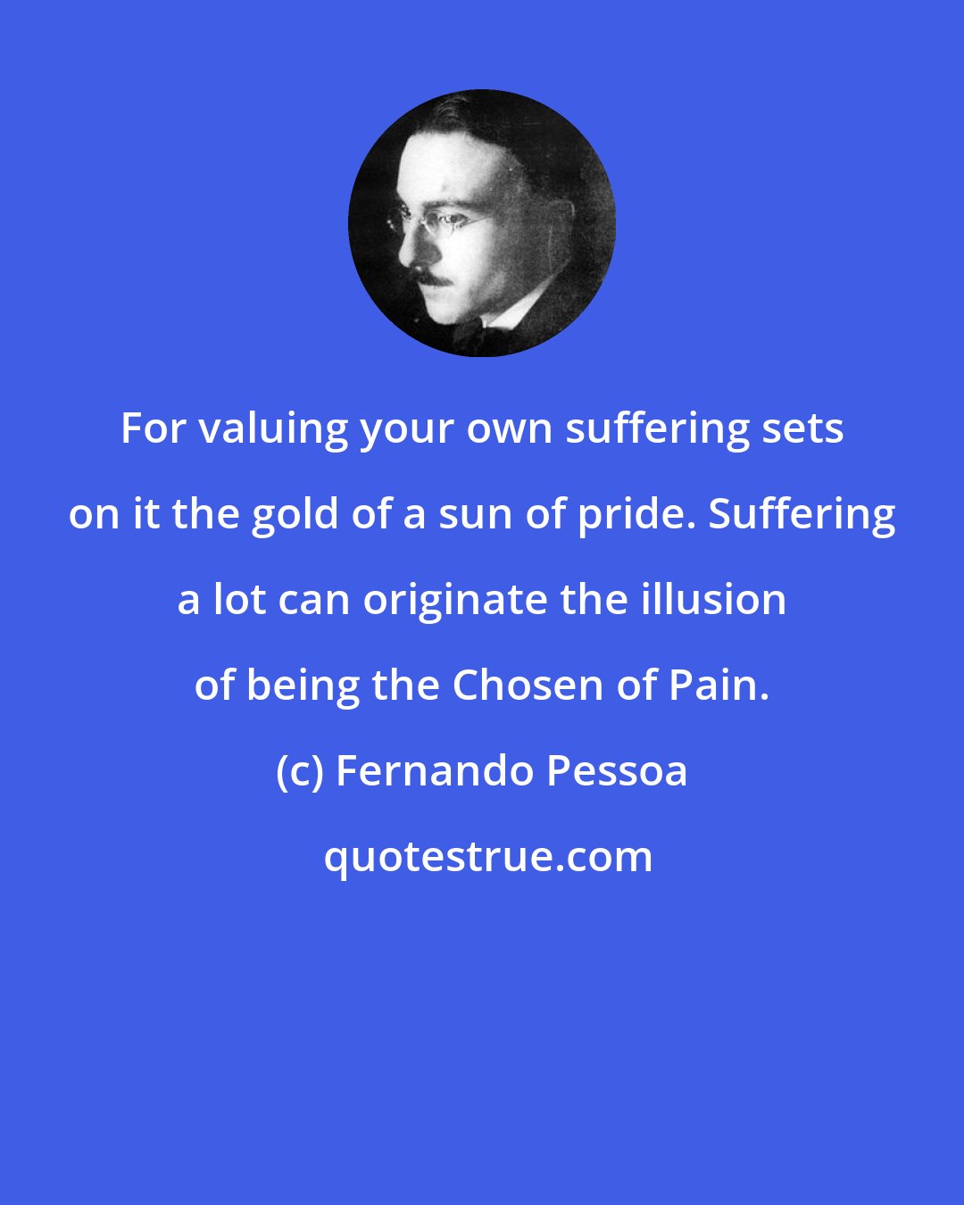 Fernando Pessoa: For valuing your own suffering sets on it the gold of a sun of pride. Suffering a lot can originate the illusion of being the Chosen of Pain.