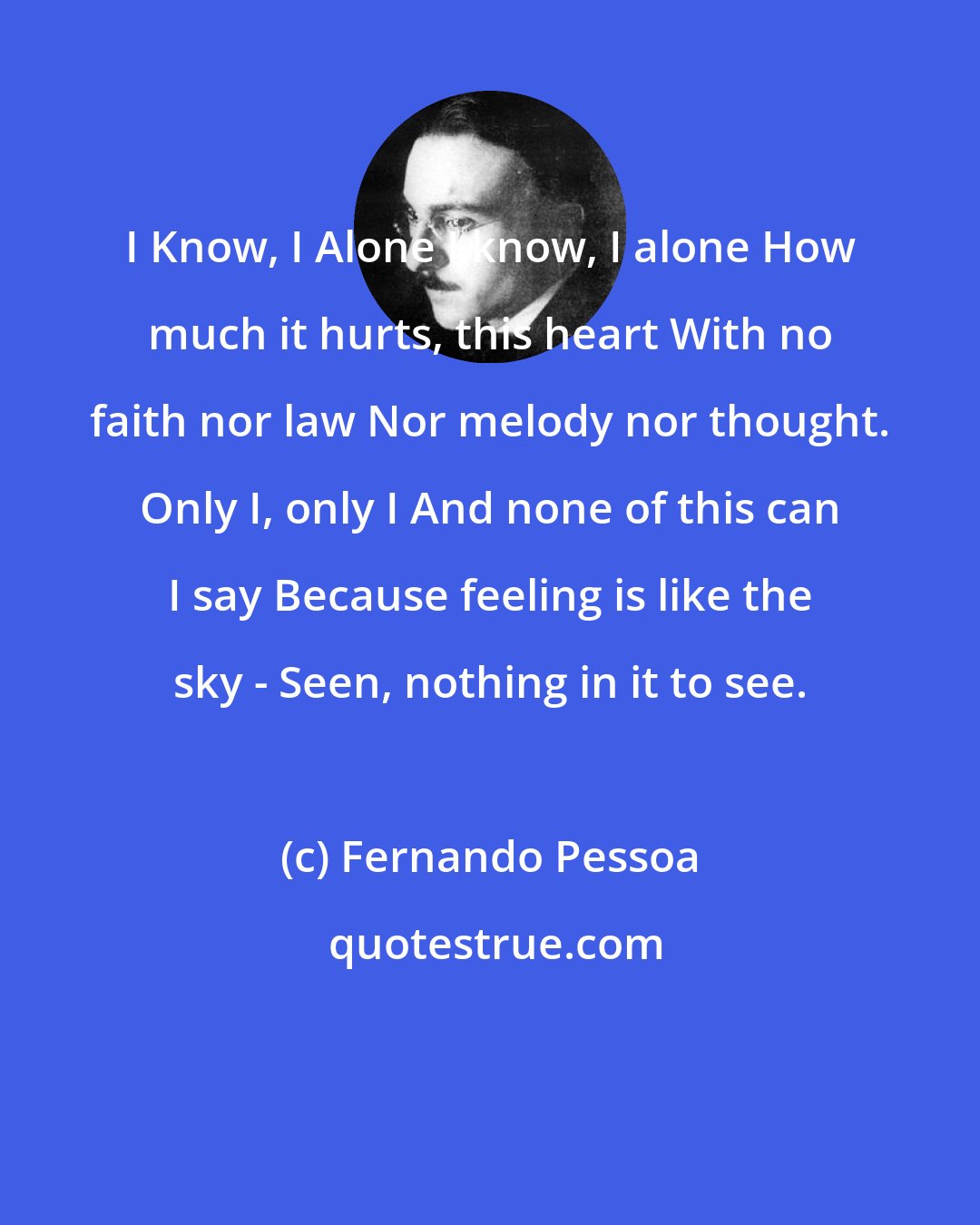 Fernando Pessoa: I Know, I Alone I know, I alone How much it hurts, this heart With no faith nor law Nor melody nor thought. Only I, only I And none of this can I say Because feeling is like the sky - Seen, nothing in it to see.