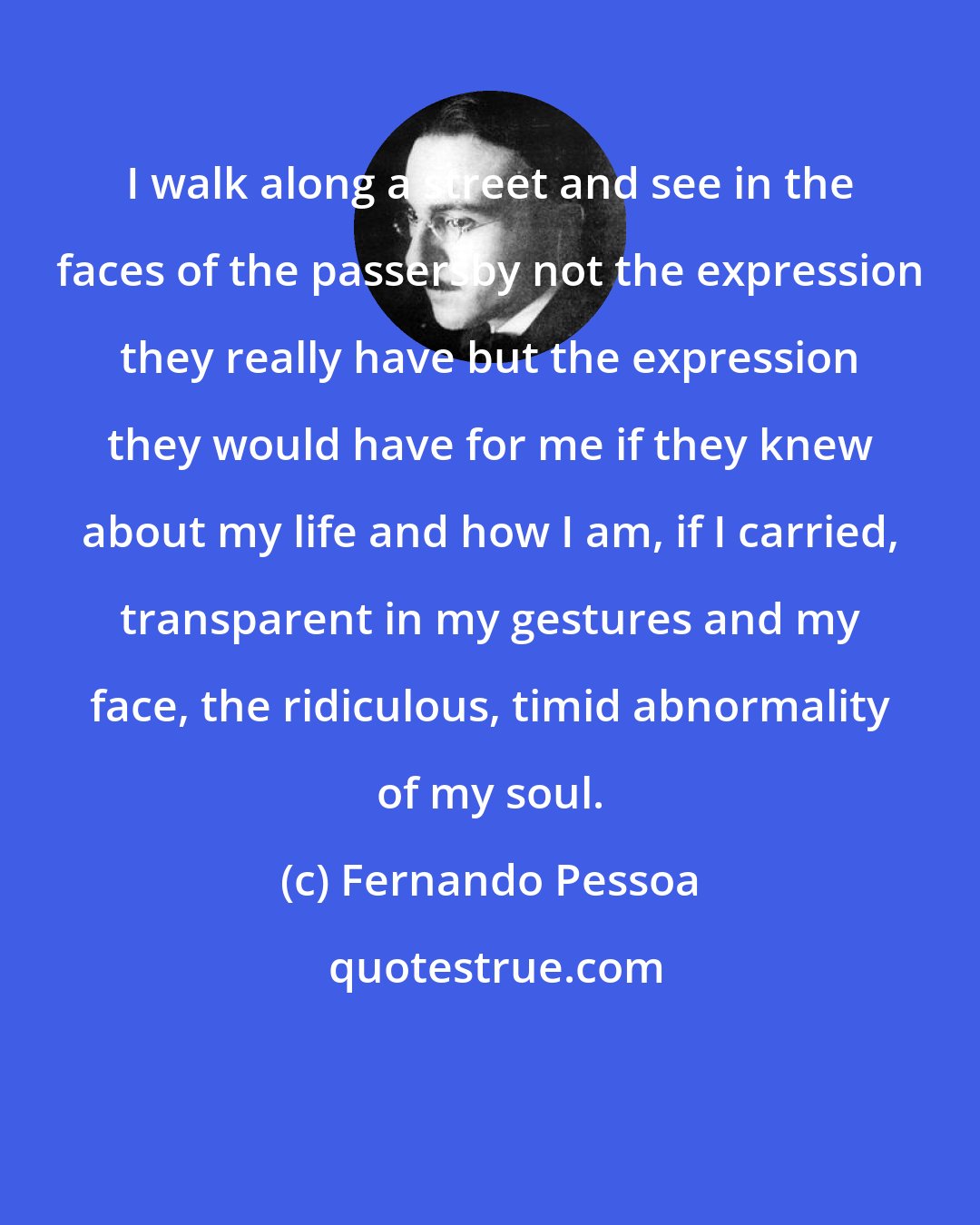 Fernando Pessoa: I walk along a street and see in the faces of the passersby not the expression they really have but the expression they would have for me if they knew about my life and how I am, if I carried, transparent in my gestures and my face, the ridiculous, timid abnormality of my soul.