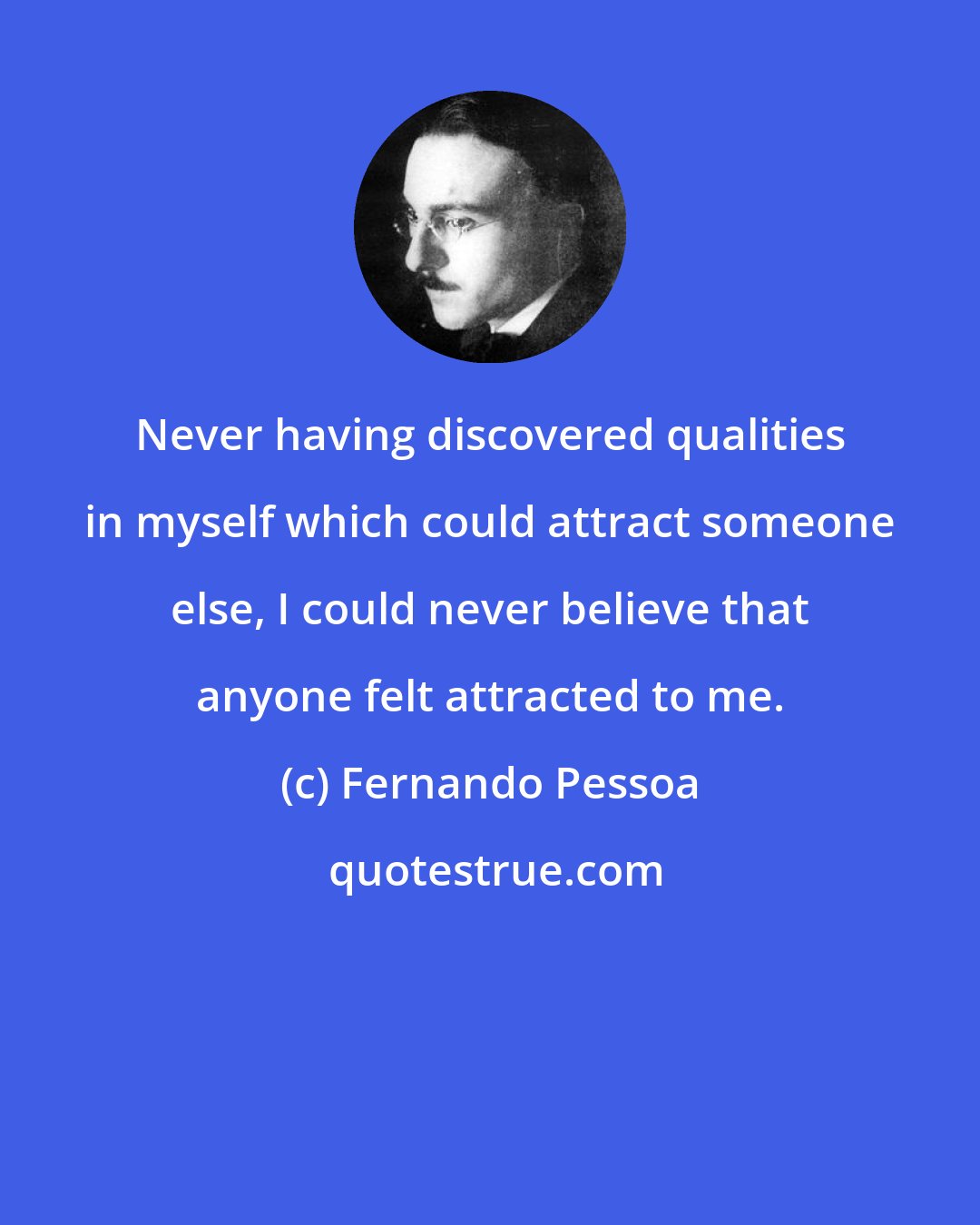 Fernando Pessoa: Never having discovered qualities in myself which could attract someone else, I could never believe that anyone felt attracted to me.