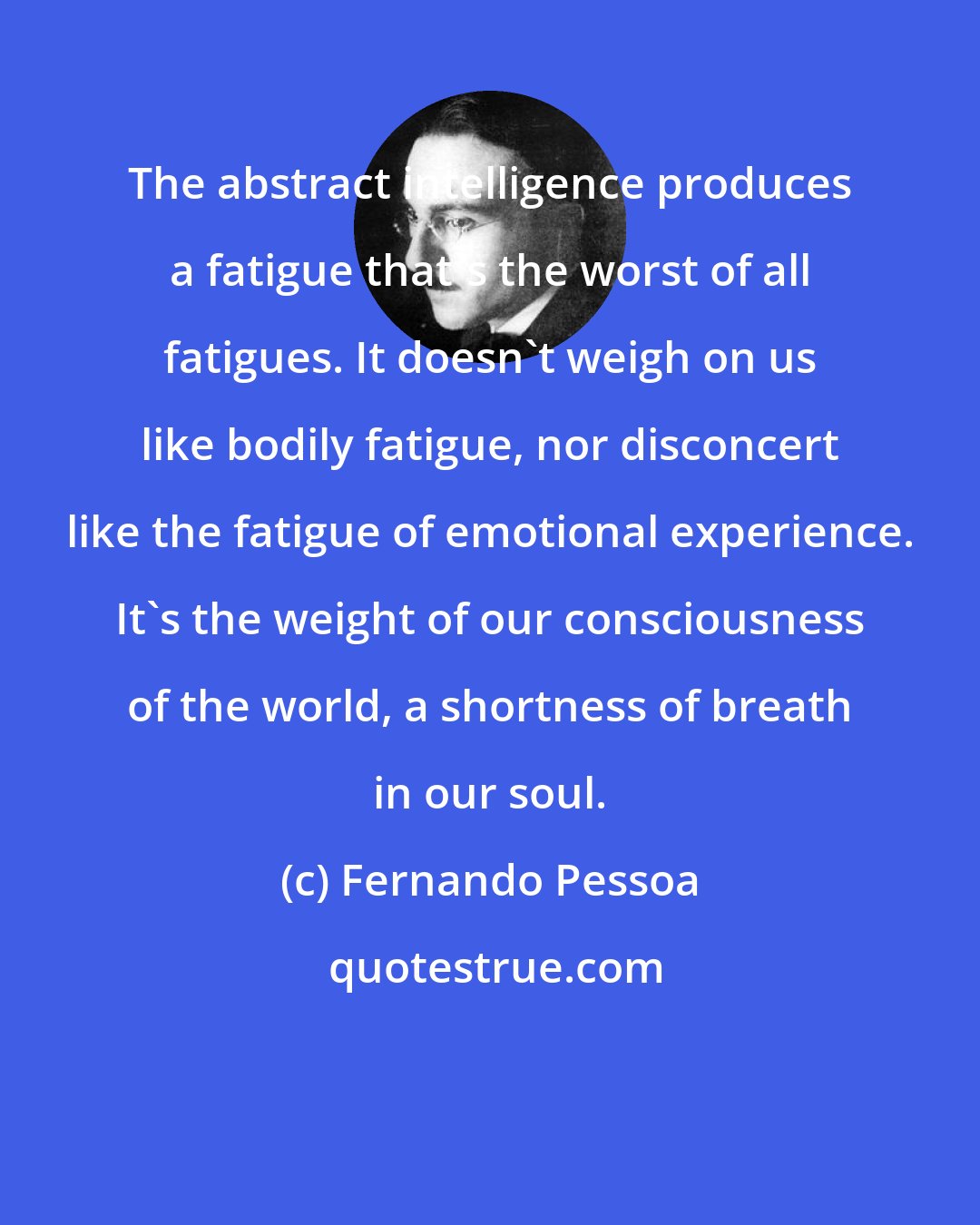 Fernando Pessoa: The abstract intelligence produces a fatigue that's the worst of all fatigues. It doesn't weigh on us like bodily fatigue, nor disconcert like the fatigue of emotional experience. It's the weight of our consciousness of the world, a shortness of breath in our soul.