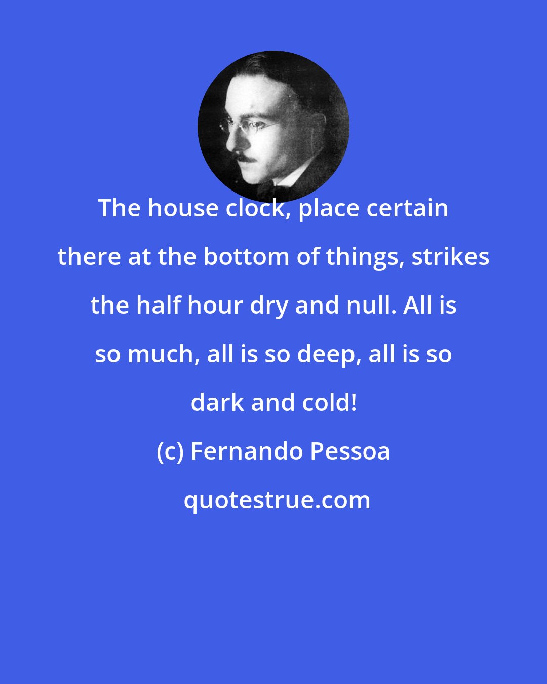 Fernando Pessoa: The house clock, place certain there at the bottom of things, strikes the half hour dry and null. All is so much, all is so deep, all is so dark and cold!