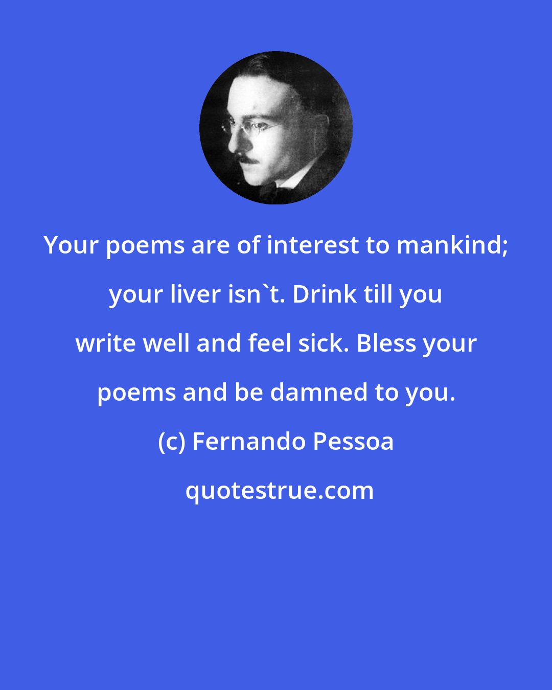 Fernando Pessoa: Your poems are of interest to mankind; your liver isn't. Drink till you write well and feel sick. Bless your poems and be damned to you.