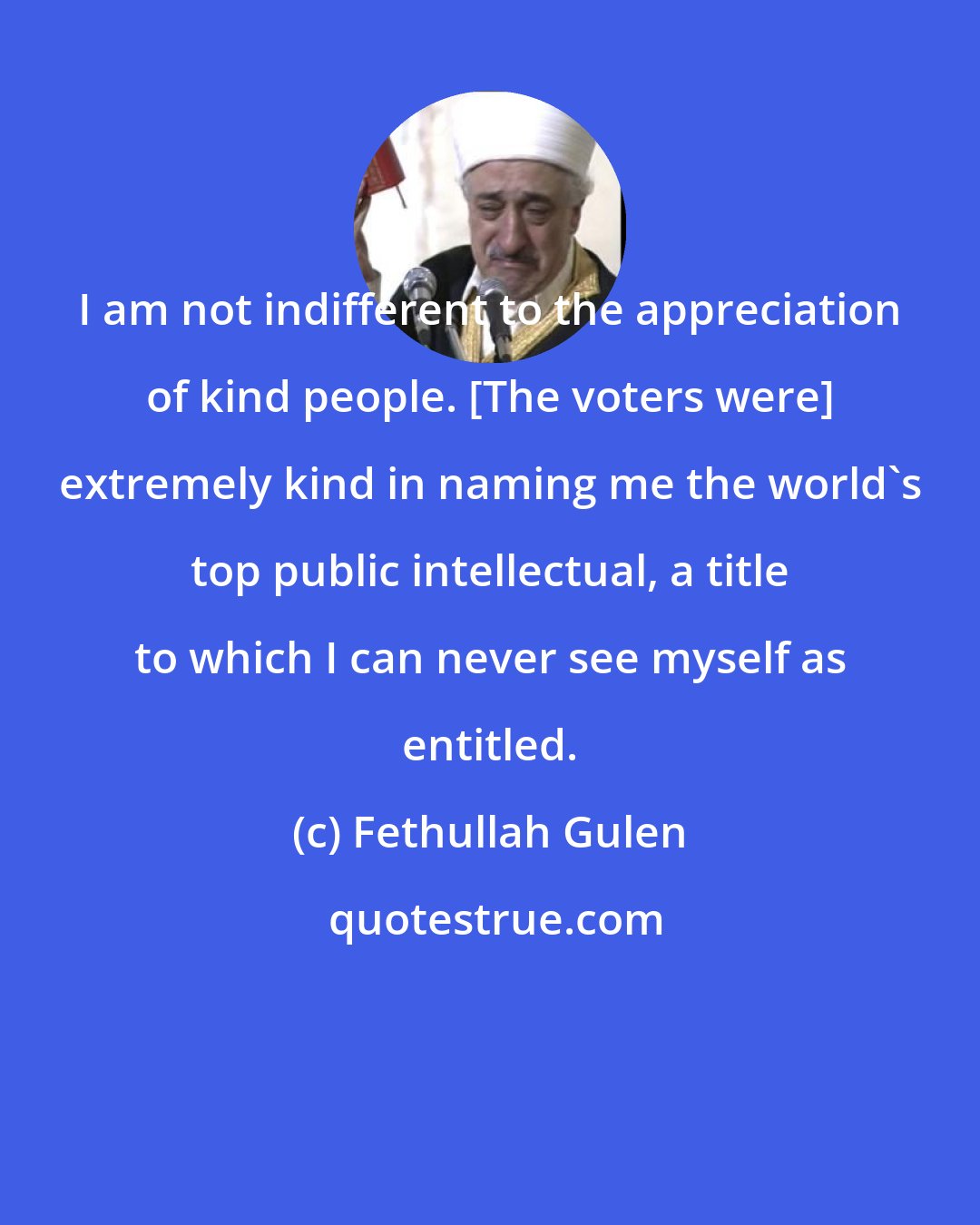 Fethullah Gulen: I am not indifferent to the appreciation of kind people. [The voters were] extremely kind in naming me the world's top public intellectual, a title to which I can never see myself as entitled.