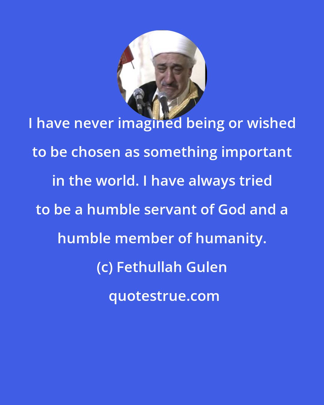 Fethullah Gulen: I have never imagined being or wished to be chosen as something important in the world. I have always tried to be a humble servant of God and a humble member of humanity.