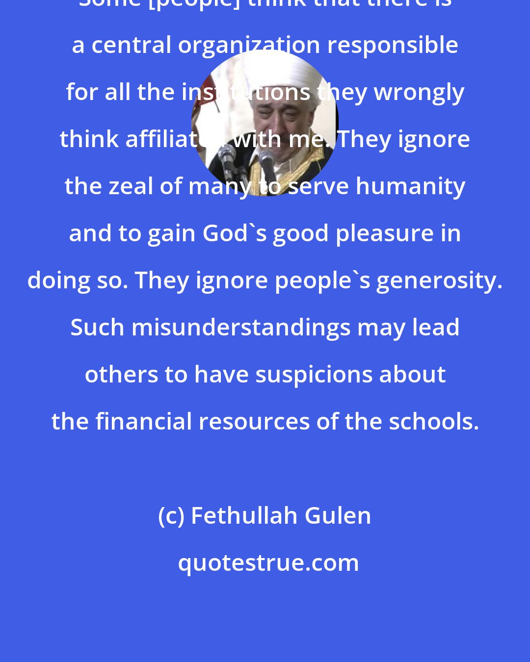 Fethullah Gulen: Some [people] think that there is a central organization responsible for all the institutions they wrongly think affiliated with me. They ignore the zeal of many to serve humanity and to gain God's good pleasure in doing so. They ignore people's generosity. Such misunderstandings may lead others to have suspicions about the financial resources of the schools.