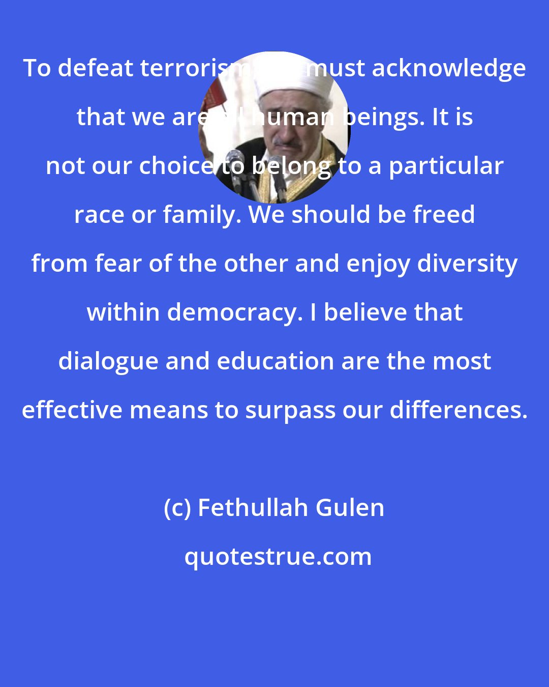 Fethullah Gulen: To defeat terrorism, we must acknowledge that we are all human beings. It is not our choice to belong to a particular race or family. We should be freed from fear of the other and enjoy diversity within democracy. I believe that dialogue and education are the most effective means to surpass our differences.