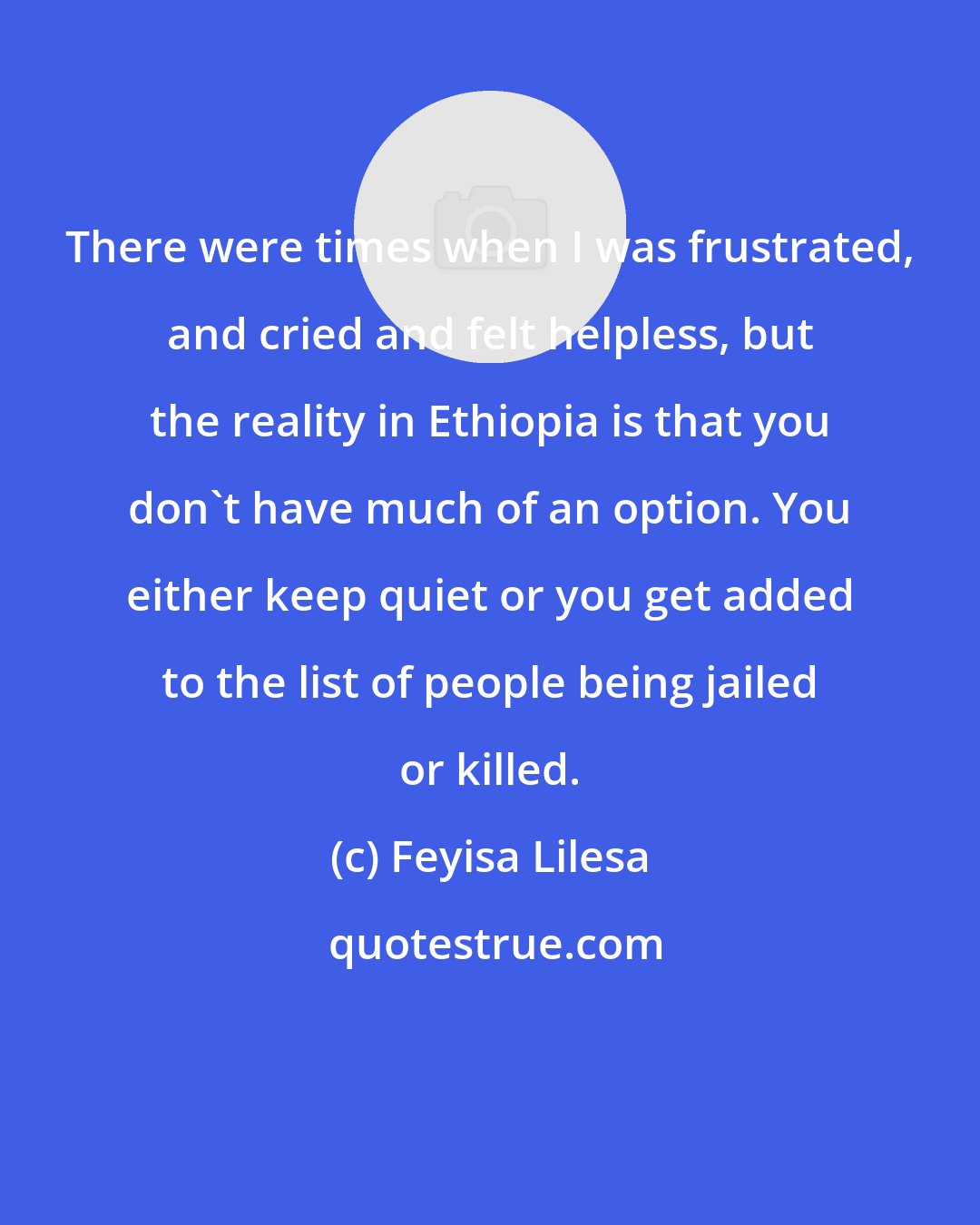 Feyisa Lilesa: There were times when I was frustrated, and cried and felt helpless, but the reality in Ethiopia is that you don't have much of an option. You either keep quiet or you get added to the list of people being jailed or killed.