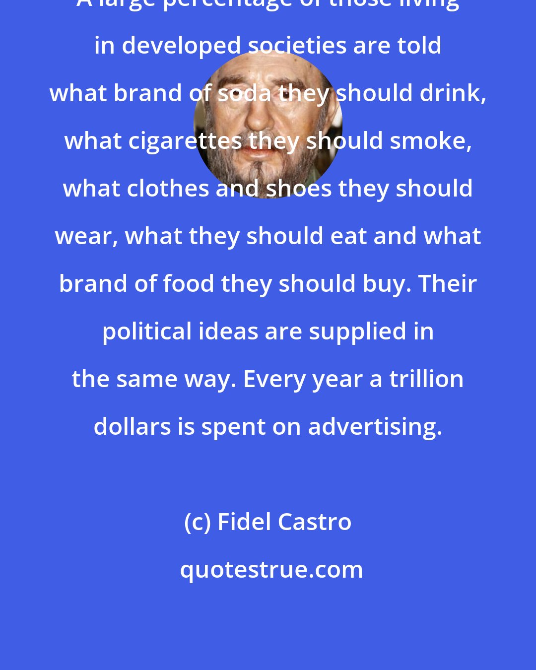 Fidel Castro: A large percentage of those living in developed societies are told what brand of soda they should drink, what cigarettes they should smoke, what clothes and shoes they should wear, what they should eat and what brand of food they should buy. Their political ideas are supplied in the same way. Every year a trillion dollars is spent on advertising.