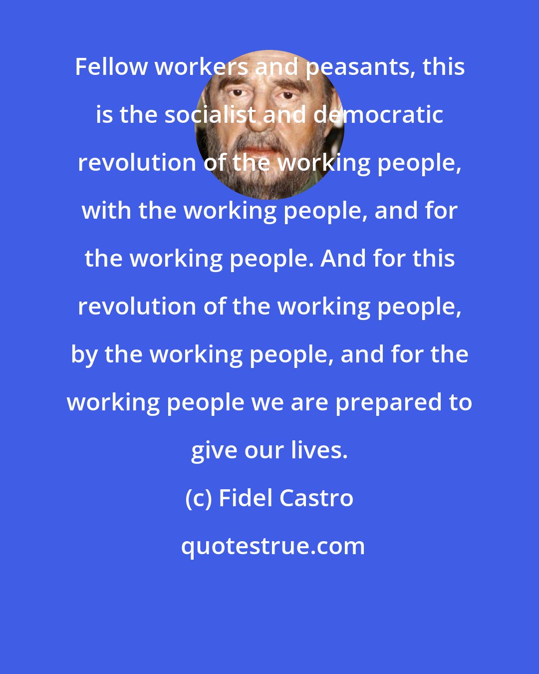 Fidel Castro: Fellow workers and peasants, this is the socialist and democratic revolution of the working people, with the working people, and for the working people. And for this revolution of the working people, by the working people, and for the working people we are prepared to give our lives.