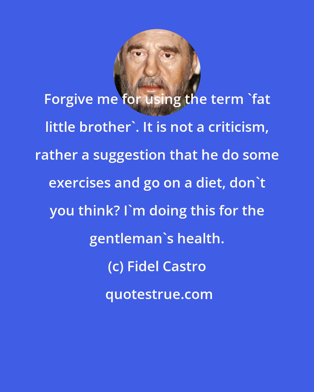 Fidel Castro: Forgive me for using the term 'fat little brother'. It is not a criticism, rather a suggestion that he do some exercises and go on a diet, don't you think? I'm doing this for the gentleman's health.