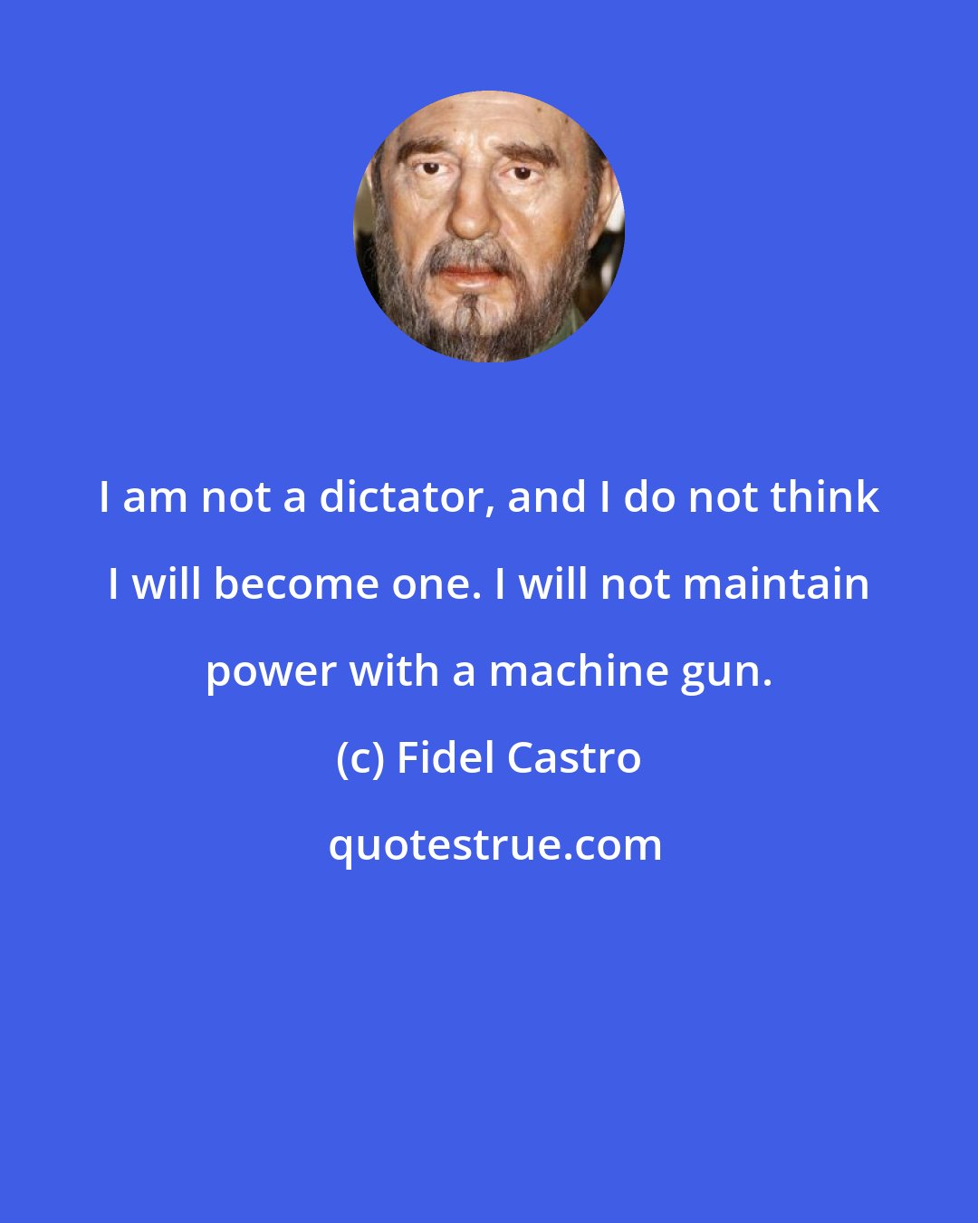 Fidel Castro: I am not a dictator, and I do not think I will become one. I will not maintain power with a machine gun.