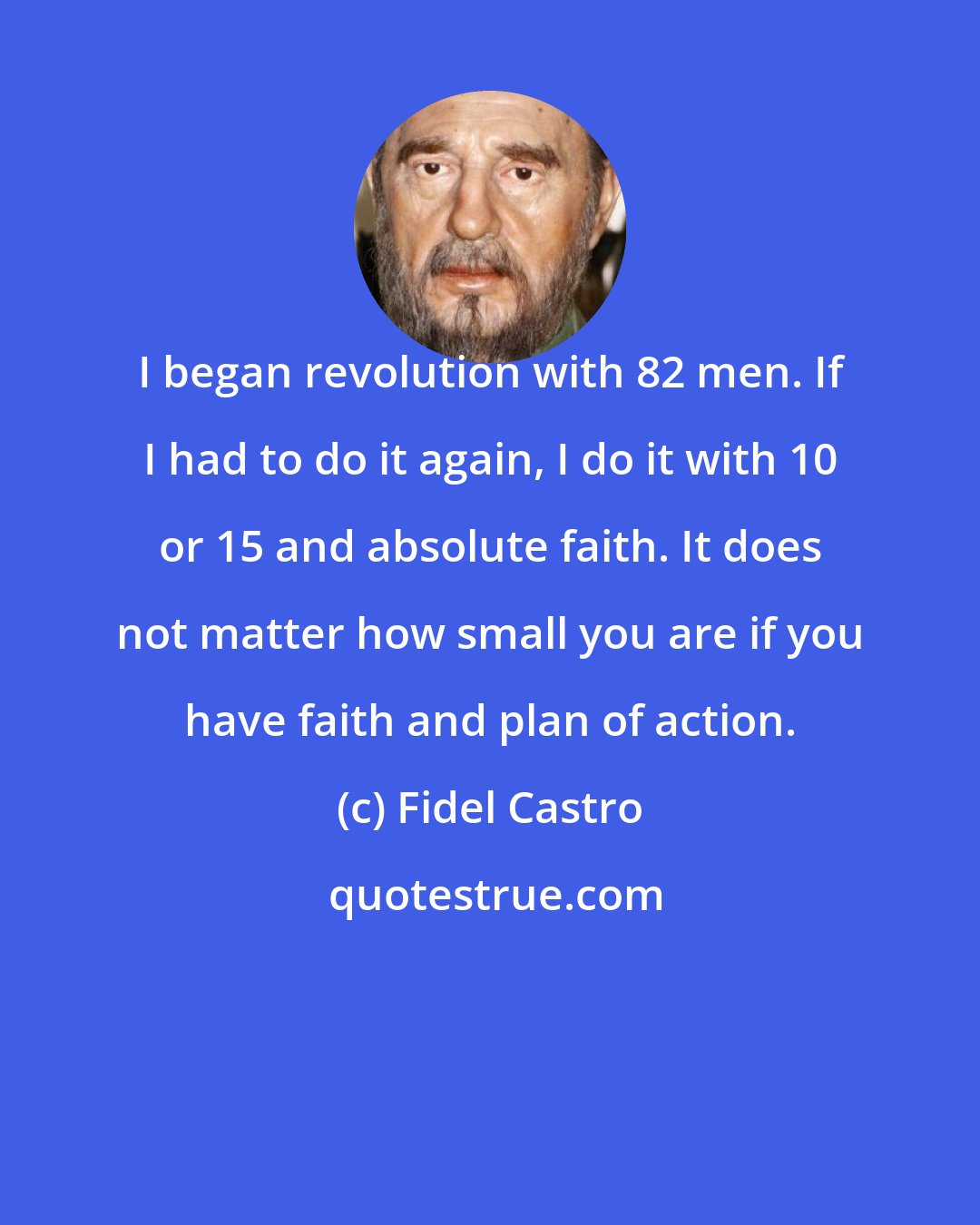 Fidel Castro: I began revolution with 82 men. If I had to do it again, I do it with 10 or 15 and absolute faith. It does not matter how small you are if you have faith and plan of action.