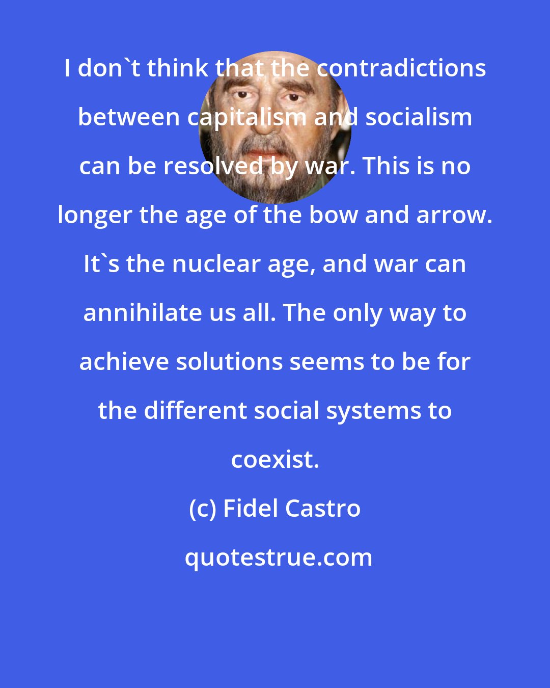 Fidel Castro: I don't think that the contradictions between capitalism and socialism can be resolved by war. This is no longer the age of the bow and arrow. It's the nuclear age, and war can annihilate us all. The only way to achieve solutions seems to be for the different social systems to coexist.