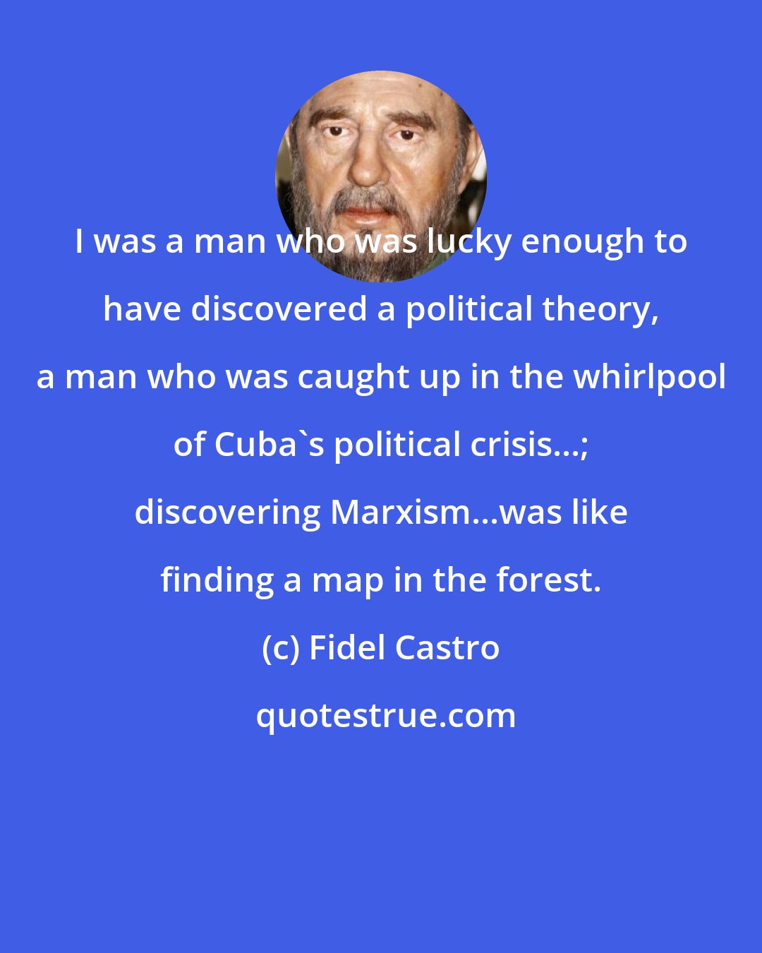 Fidel Castro: I was a man who was lucky enough to have discovered a political theory, a man who was caught up in the whirlpool of Cuba's political crisis...; discovering Marxism...was like finding a map in the forest.