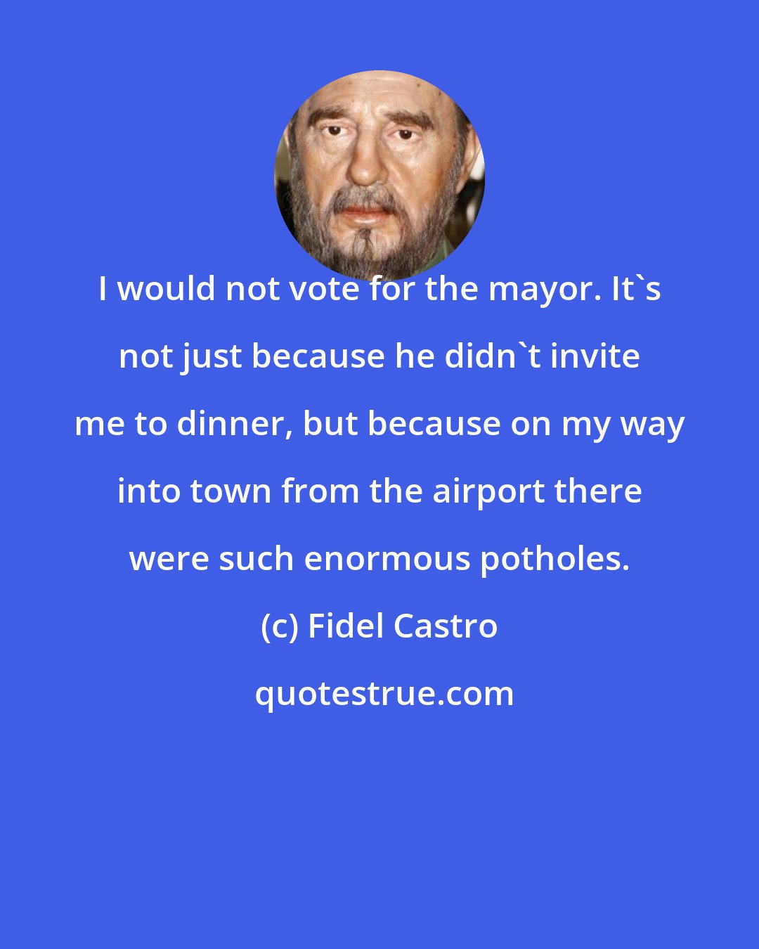 Fidel Castro: I would not vote for the mayor. It's not just because he didn't invite me to dinner, but because on my way into town from the airport there were such enormous potholes.