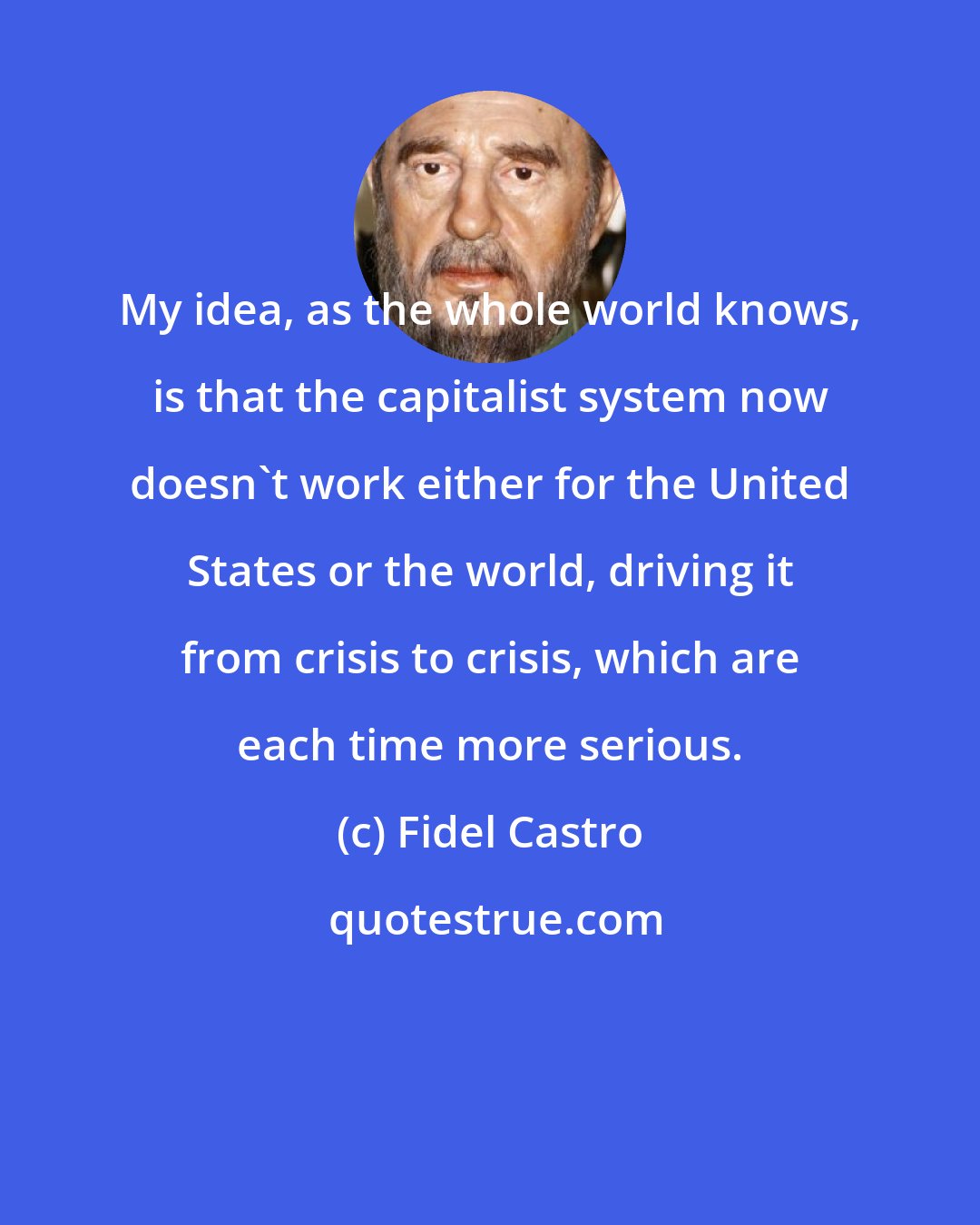 Fidel Castro: My idea, as the whole world knows, is that the capitalist system now doesn't work either for the United States or the world, driving it from crisis to crisis, which are each time more serious.