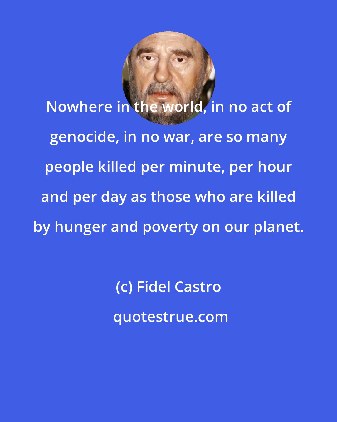 Fidel Castro: Nowhere in the world, in no act of genocide, in no war, are so many people killed per minute, per hour and per day as those who are killed by hunger and poverty on our planet.