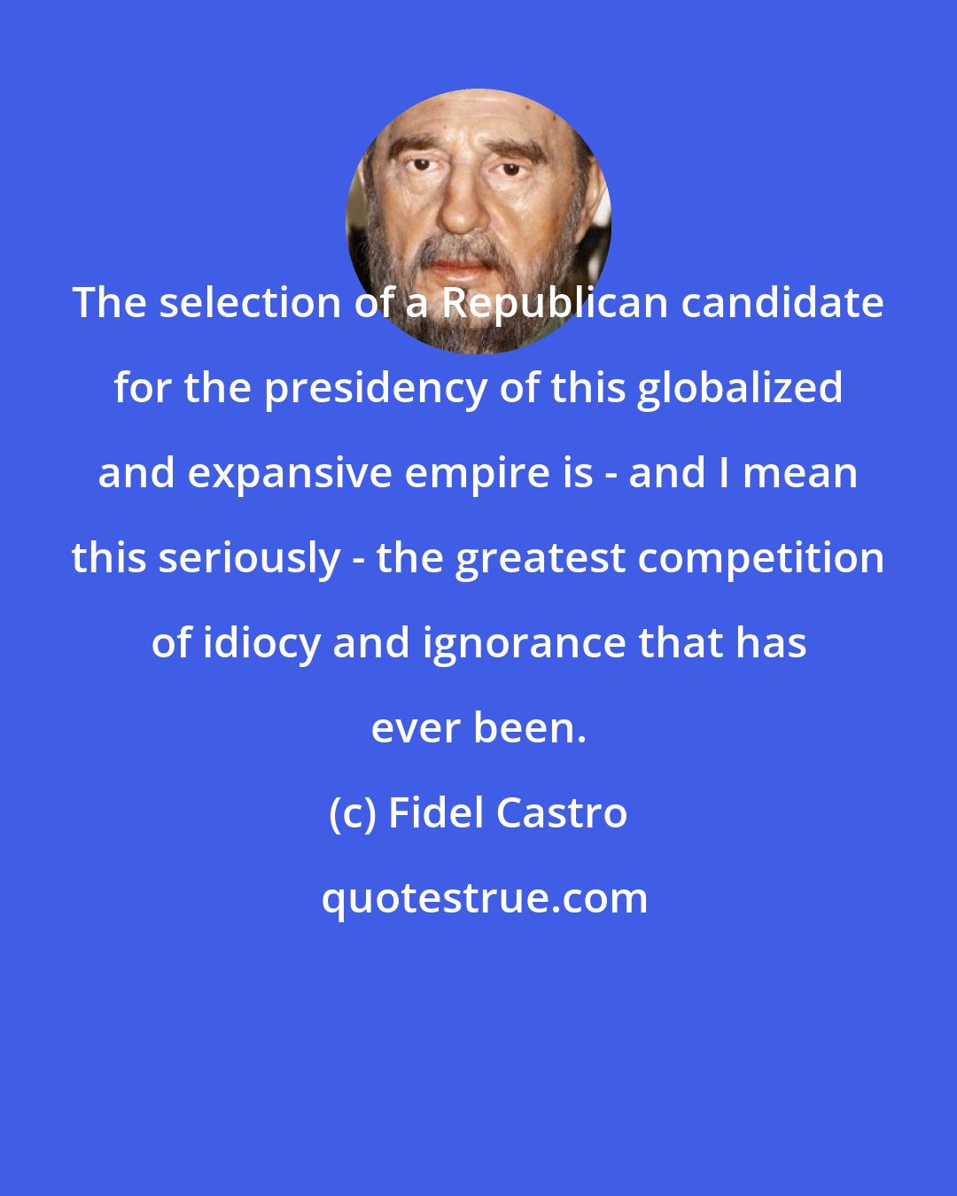 Fidel Castro: The selection of a Republican candidate for the presidency of this globalized and expansive empire is - and I mean this seriously - the greatest competition of idiocy and ignorance that has ever been.