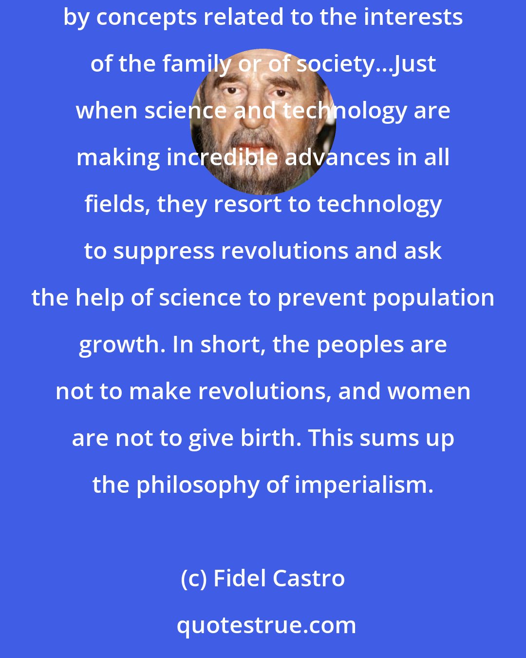 Fidel Castro: The solutions put forth by imperialism are the quintessence of simplicity...When they speak of the problems of population and birth, they are in no way moved by concepts related to the interests of the family or of society...Just when science and technology are making incredible advances in all fields, they resort to technology to suppress revolutions and ask the help of science to prevent population growth. In short, the peoples are not to make revolutions, and women are not to give birth. This sums up the philosophy of imperialism.