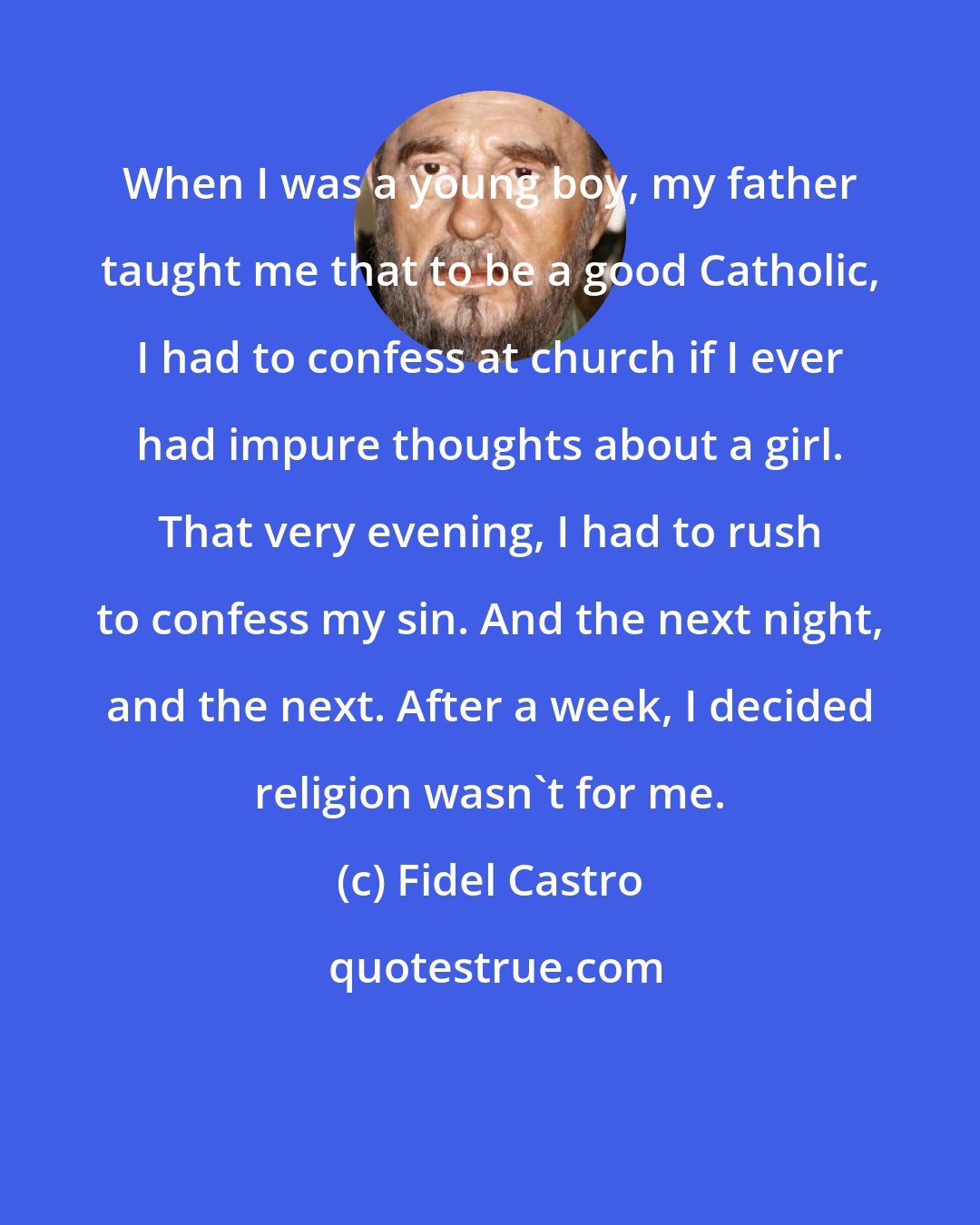 Fidel Castro: When I was a young boy, my father taught me that to be a good Catholic, I had to confess at church if I ever had impure thoughts about a girl. That very evening, I had to rush to confess my sin. And the next night, and the next. After a week, I decided religion wasn't for me.