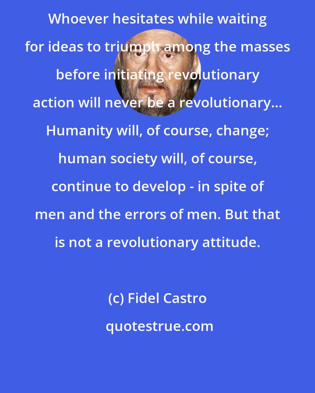 Fidel Castro: Whoever hesitates while waiting for ideas to triumph among the masses before initiating revolutionary action will never be a revolutionary... Humanity will, of course, change; human society will, of course, continue to develop - in spite of men and the errors of men. But that is not a revolutionary attitude.