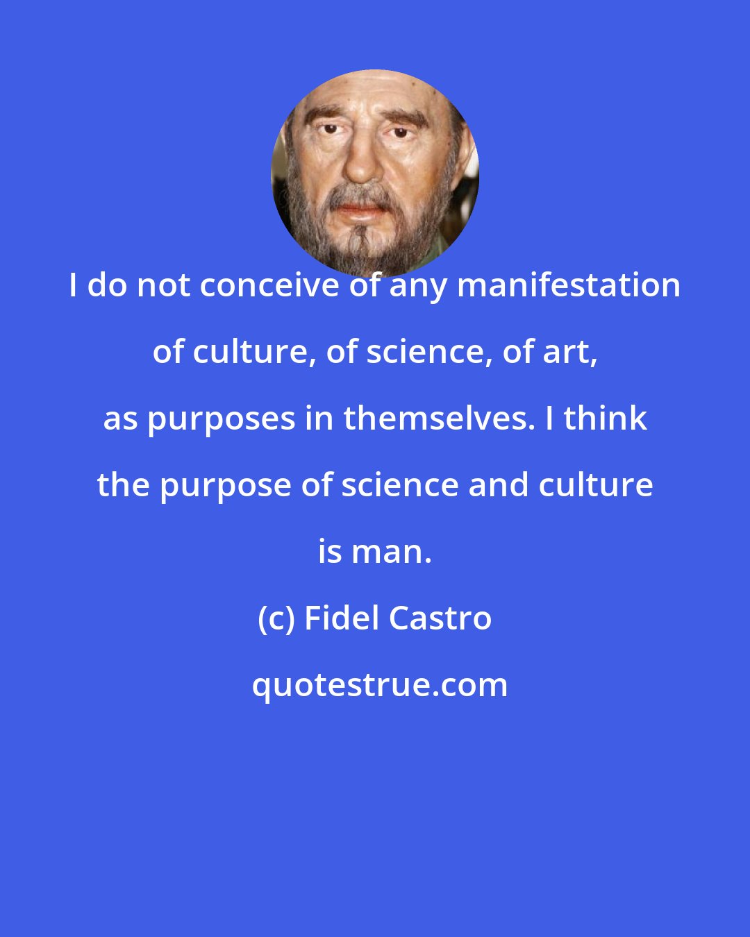 Fidel Castro: I do not conceive of any manifestation of culture, of science, of art, as purposes in themselves. I think the purpose of science and culture is man.