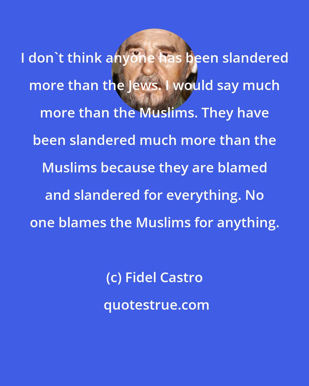 Fidel Castro: I don't think anyone has been slandered more than the Jews. I would say much more than the Muslims. They have been slandered much more than the Muslims because they are blamed and slandered for everything. No one blames the Muslims for anything.