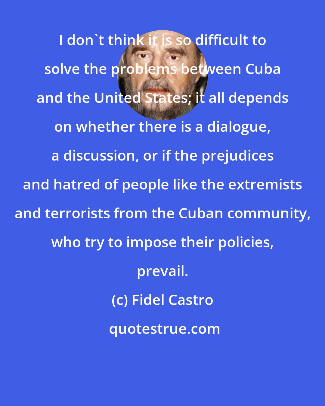 Fidel Castro: I don't think it is so difficult to solve the problems between Cuba and the United States; it all depends on whether there is a dialogue, a discussion, or if the prejudices and hatred of people like the extremists and terrorists from the Cuban community, who try to impose their policies, prevail.