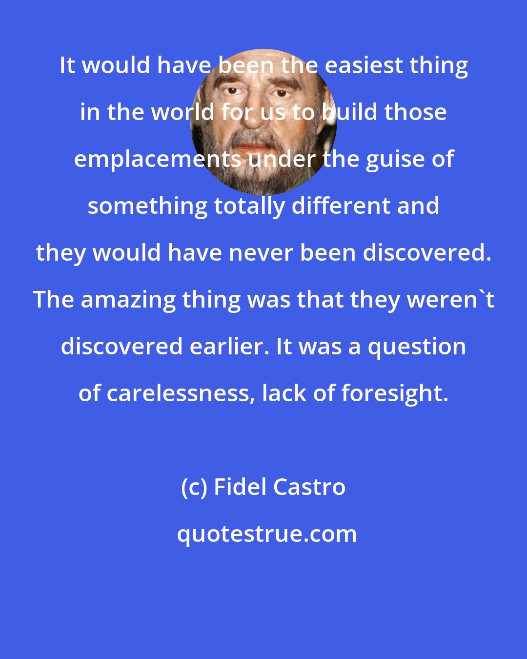 Fidel Castro: It would have been the easiest thing in the world for us to build those emplacements under the guise of something totally different and they would have never been discovered. The amazing thing was that they weren't discovered earlier. It was a question of carelessness, lack of foresight.