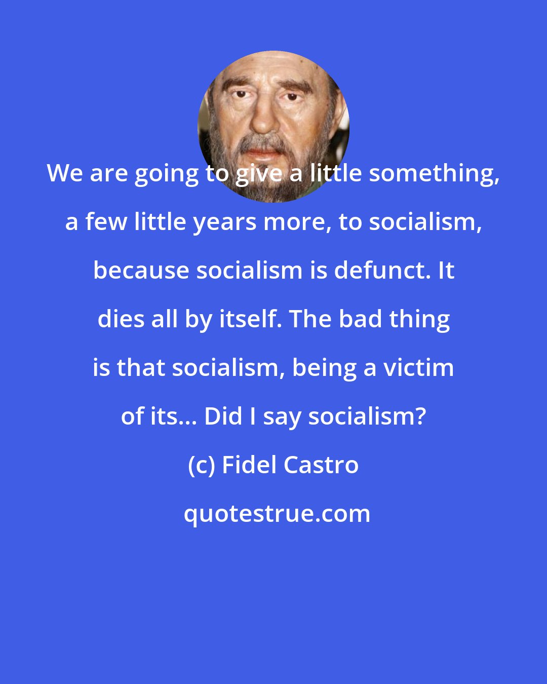 Fidel Castro: We are going to give a little something, a few little years more, to socialism, because socialism is defunct. It dies all by itself. The bad thing is that socialism, being a victim of its... Did I say socialism?