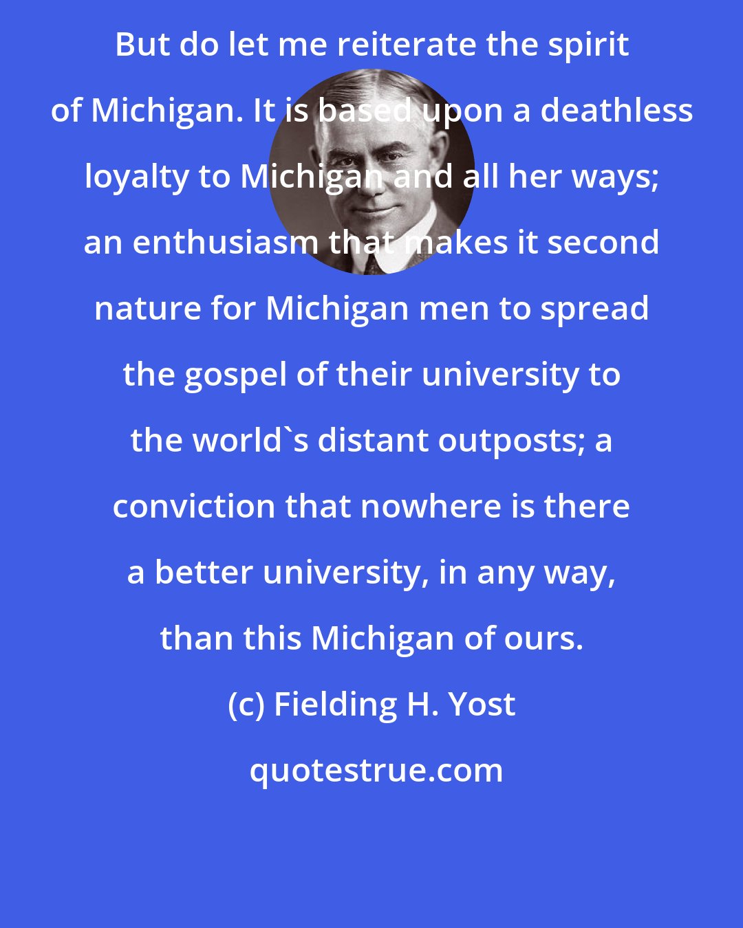 Fielding H. Yost: But do let me reiterate the spirit of Michigan. It is based upon a deathless loyalty to Michigan and all her ways; an enthusiasm that makes it second nature for Michigan men to spread the gospel of their university to the world's distant outposts; a conviction that nowhere is there a better university, in any way, than this Michigan of ours.