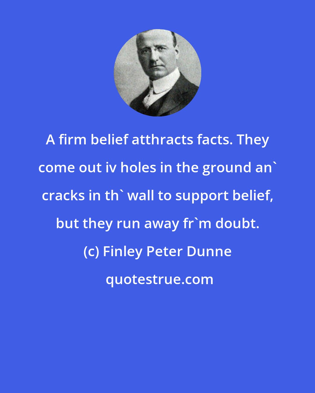 Finley Peter Dunne: A firm belief atthracts facts. They come out iv holes in the ground an' cracks in th' wall to support belief, but they run away fr'm doubt.