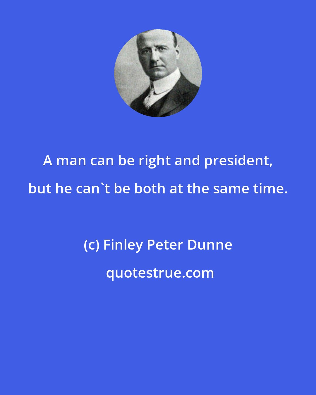 Finley Peter Dunne: A man can be right and president, but he can't be both at the same time.