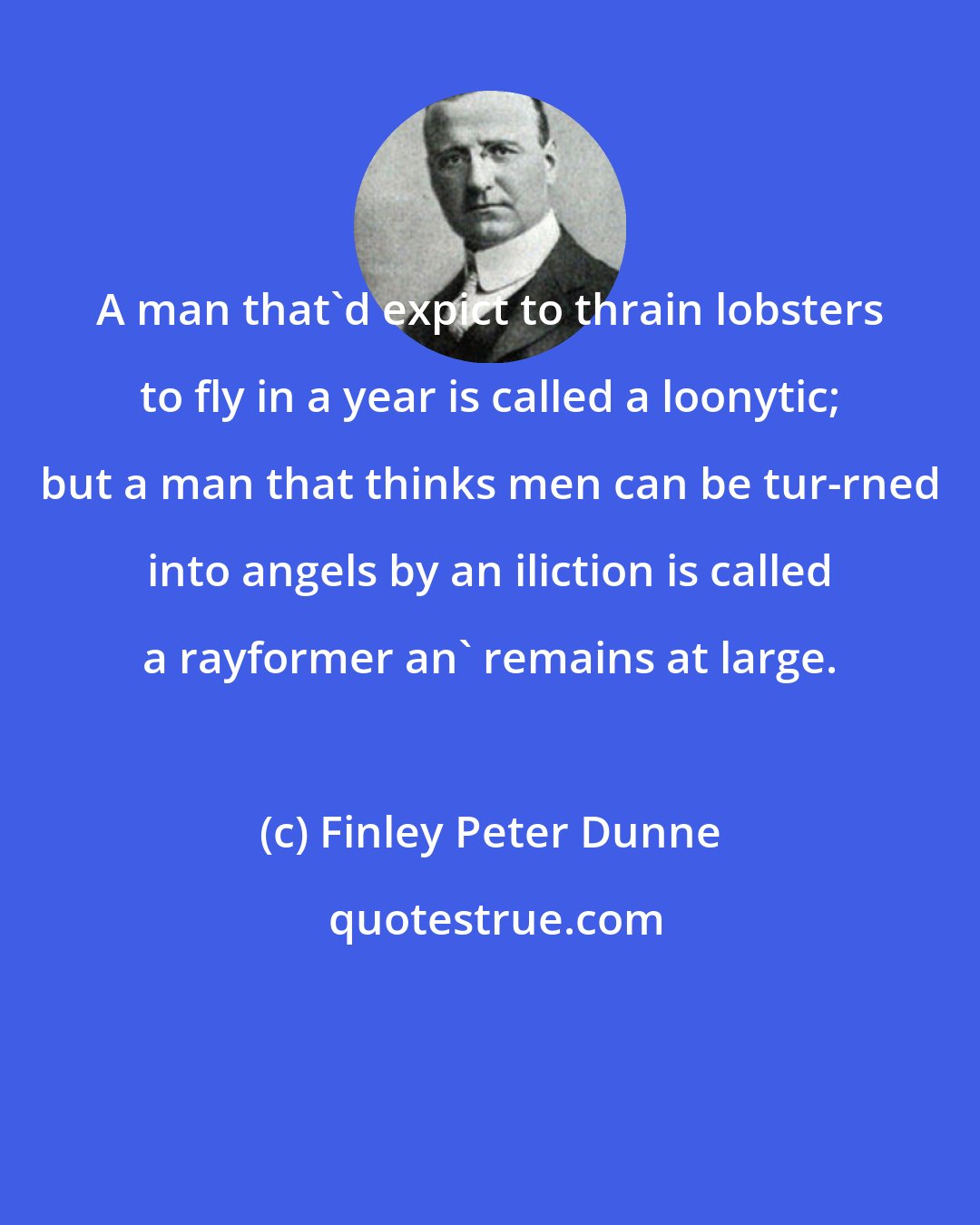 Finley Peter Dunne: A man that'd expict to thrain lobsters to fly in a year is called a loonytic; but a man that thinks men can be tur-rned into angels by an iliction is called a rayformer an' remains at large.